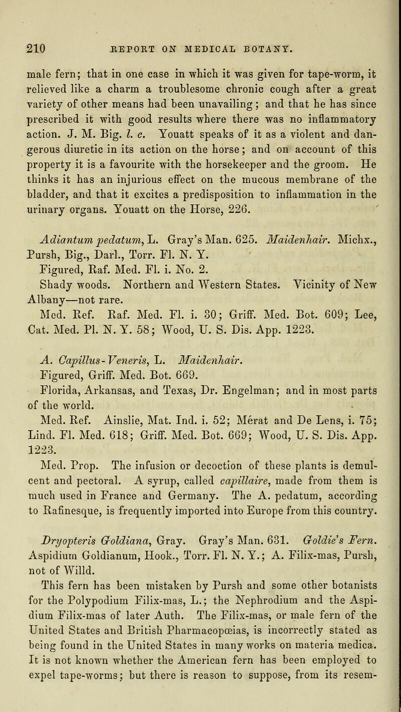 male fern; that in one case in which it was given for tape-worm, it relieved like a charm a troublesome chronic cough after a great variety of other means had been unavailing; and that he has since prescribed it with good results where there was no inflammatory action. J. M. Big. I. c. Youatt speaks of it as a violent and dan- gerous diuretic in its action on the horse; and on account of this property it is a favourite with the horsekeeper and the groom. He thinks it has an injurious effect on the mucous membrane of the bladder, and that it excites a predisposition to inflammation in the urinary organs. Youatt on the Horse, 226. Adiantum pedatum, L. Gray's Man. 625. Maidenhair. Michx., Pursh, Big., Dark, Torr. Fl. N. Y. Figured, Raf. Med. Fl. i. No. 2. Shady woods. Northern and Western States. Vicinity of New Albany—not rare. Med. Ref. Baf. Med. Fl. i. 30; Griff. Med. Bot. 609; Lee, Cat. Med. PI. N. Y. 58; Wood, U. S. Dis. App. 1223. A. Capillus-Veneris, L. Maidenhair. Figured, Griff. Med. Bot. 669. Florida, Arkansas, and Texas, Dr. Engelman; and in most parts of the world. Med. Ref. Ainslie, Mat. Ind. i. 52; Merat and De Lens, i. 75; Lind. Fl. Med. 618; Griff. Med. Bot. 669; Wood, U. S. Dis. App. 1223. Med. Prop. The infusion or decoction of these plants is demul- cent and pectoral. A syrup, called capillaire, made from them is much used in France and Germany. The A. pedatum, according to Rafinesque, is frequently imported into Europe from this country. Dryopteris Gfoldiana, Gray. Gray's Man. 631. G-oldie's Fern. Aspidium Goldianum, Hook., Torr. Fl. N. Y.; A. Filix-mas, Pursh, not of Willd. This fern has been mistaken by Pursh and some other botanists for the Polypodium Filix-mas, L.; the Nephrodium and the Aspi- dium Filix-mas of later Auth. The Filix-mas, or male fern of the United States and British Pharmacopoeias, is incorrectly stated as being found in the United States in many works on materia medica. It is not known whether the American fern has been employed to expel tape-worms; but there is reason to suppose, from its resem-