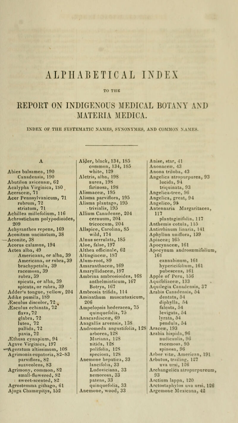 ALPHABETICAL INDEX REPORT ON INDIGENOUS MEDICAL BOTANY AND MATERIA MEDICI. INDEX OK THE SYSTEMATIC NAMES, BYNONYMES, AND OOMMOS v Abies balsamea, 190 Canadensis, 190 Ahutilon avicennce, 62 Acalyphii Virginica, ISO Aceracea;, 7 1 Acer Pennsylvanicum, 71 riibrmn, 72 striatum, 71 Achillea millefolium, 116 Achrostichum polypodioides, 209 Achyranthes repens, 169 Aconitum uncinatum, 38 — Aconite, 38 Acorus calamus, 194 Actea alba, 49 Americana, or alba, 39 Americana, or rubra, 39 brachypetala, 39 racemosa, 39 rubra, 39 spicata, or alba, 39 spicata, or rubra, 39 Adder's tongue, yellow, 204 Adike pumila, 189 iEsculus discolor, 72 ( iEscnlus echinata, 72 flava,72 glabra, 72 lutea, 72 pallida, 72 pavia, 72 ,32thusa cynapiutn, 94 Agave Virginica, 197 —Ageratum altissimum, 1 OS Agrimonia eupatoria, 82—83 parvitlora, 82 suaveolens, 83 Agrimony, common, 82 small-rlowered, 82 sweet-scented, 82 Agrostemma gilbago, 61 Ajuga CluuiKvpitys, 152 Aliler, black, 134, 185 common, 134, 185 white, 129 Aletris, alba, 198 aurea, 198 farinosa, 198 Alismacea:, 195 Alisma parvillora, 195 Alisma plantago, 195 • trivialis, 195 Allium Canadense, 204 cernuum, 204 tricoccum, 204 Allspice, Carolina, S5 wild, 174 Alnus serrulata, 1S5 Aloe, false, 197 Althea officinale, 62 Altingiacee, 1S7 Alum-root, 89 Amaranthaces, 169 Amaryllidacea\ U'7 Ambrina ambrosioides, 16S antbelminticum, 167 Botrya, lt!7 Ambrosia trilida, 114 Amianthum muscstoxicom, 206 Ampelopsis hedcracea, 75 quinquefolia, 75 Anacardinceai] 69 Anagallis arvensis. 1 38 Andromeda angustifolin, 128 arborea, 1 OS Mariana, 128 nitida, 12S polifblia, 128 speciosa, 128 Anemone hepatica, 33 lancifoha, 33 Ludoviciana, 33 nemorosa, 33 patens, 33 quinquefolia, 33 Anemone, wood, 33 Anise, star, 41 Anonacen\ 43 Anona triloba, 43 Angelica atropurpurea, 93 lncida, 94 triquiaata, 93 Angelica-tree, Angelica, great, 94 Angelico, 9» Antennaria Maruaritacea, 117 plantaginifolia, 1 17 Antbemia cotula, 115 Antirrhinum linaria, I 11 Aphyllon unillor.i, 139 Apiacee; 16S Apocynaceas, 161 Apncynum androsBmifolium, 16 I cannabinum, 161 hypericilbliuni, 161 pnbescens, 16] Apple of Peru, 156 Aquifbliacee, 133 Aquilegia Canadensis, 31 Arabia Canadensis, M dentata, 6 i diphvlla, a4 faJcal . levigata, 64 1\'rata, M pendula, 6 l Aracea, 193 Arabia hispida, 96 Dudicauli8, racemes i. spinosa. 96 Arbor vita-, American, 191 Arbutus, tr.tiling. 127 nva oral, 126 Archangel ica alropurpureum, 93 Arctium lappa, 120 ArctOGtaphjIoS nva ursi. 126 Argemone Mexicana, 42