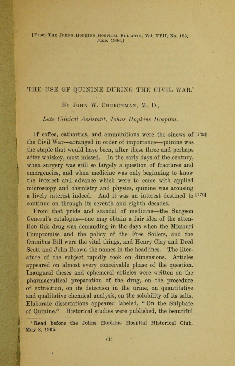 June, 1906.] THE USE OF QUININE DURING THE CIVIL WAR.1 By John W. Churchman, M. D., Late Clinical Assistant, Johns Iloplins Hospital. If coffee, cathartics, and ammunitions were the sinews of [175] the Civil War—arranged in order of importance—quinine was the staple that would have been, after these three and perhaps after whiskey, most missed. In the early days of the century, when surgery was still so largely a question of fractures and emergencies, and when medicine was only beginning to know the interest and advance which were to come with applied microscopy and chemistry and physics, quinine was arousing a lively interest indeed. And it was an interest destined to [1761 continue on through its seventh and eighth decades. From that pride and scandal of medicine—the Surgeon General's catalogue—one may obtain a fair idea of the atten- tion this drug was demanding in the days when the Missouri Compromise and the policy of the Free Soilers, and the Omnibus Bill were the vital things, and Henry Clay and Dred Scott and John Brown the names in the headlines. The liter- ature of the subject rapidly took on dimensions. Articles appeared on almost every conceivable phase of the question. Inaugural theses and ephemeral articles were written on the pharmaceutical preparation of the drug, on the procedure of extraction, on its detection in the urine, on quantitative and qualitative chemical analysis, on the solubility of its salts. Elaborate dissertations appeared labeled,  On the Sulphate of Quinine. Historical studies were published, the beautiful 1 Read before the Johns Hopkins Hospital Historical Club, May 8, 1905. (1)