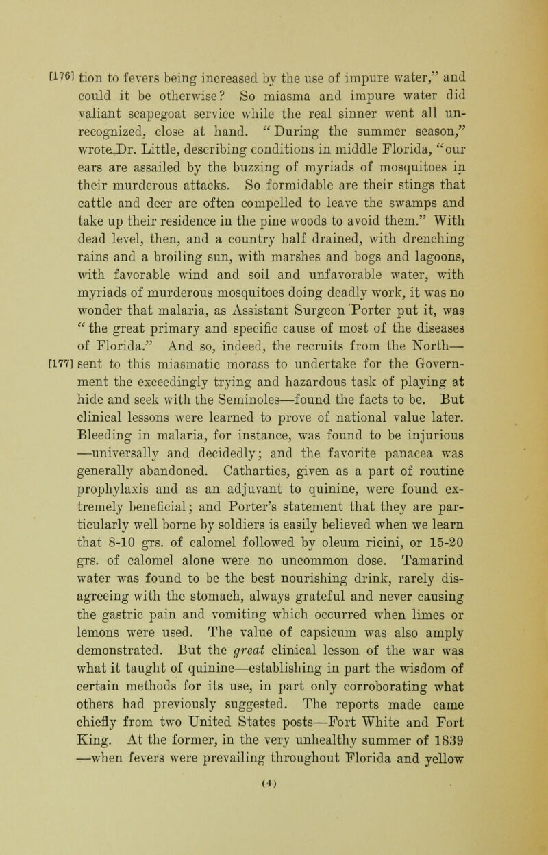 t176] tion to fevers being increased by the use of impure water, and could it be otherwise? So miasma and impure water did valiant scapegoat service while the real sinner went all un- recognized, close at hand.  During the summer season, wroteJDr. Little, describing conditions in middle Florida, our ears are assailed by the buzzing of myriads of mosquitoes in their murderous attacks. So formidable are their stings that cattle and deer are often compelled to leave the swamps and take up their residence in the pine woods to avoid them. With dead level, then, and a country half drained, with drenching rains and a broiling sun, with marshes and bogs and lagoons, with favorable wind and soil and unfavorable water, with myriads of murderous mosquitoes doing deadly work, it was no wonder that malaria, as Assistant Surgeon Porter put it, was  the great primary and specific cause of most of the diseases of Florida. And so, indeed, the recruits from the North— [177] sent to this miasmatic morass to undertake for the Govern- ment the exceedingly trying and hazardous task of playing at hide and seek with the Seminoles—found the facts to be. But clinical lessons were learned to prove of national value later. Bleeding in malaria, for instance, was found to be injurious —universally and decidedly; and the favorite panacea was generally abandoned. Cathartics, given as a part of routine prophylaxis and as an adjuvant to quinine, were found ex- tremely beneficial; and Porter's statement that they are par- ticularly well borne by soldiers is easily believed when we learn that 8-10 grs. of calomel followed by oleum ricini, or 15-20 grs. of calomel alone were no uncommon dose. Tamarind water was found to be the best nourishing drink, rarely dis- agreeing with the stomach, always grateful and never causing the gastric pain and vomiting which occurred when limes or lemons were used. The value of capsicum was also amply demonstrated. But the great clinical lesson of the war was what it taught of quinine—establishing in part the wisdom of certain methods for its use, in part only corroborating what others had previously suggested. The reports made came chiefly from two United States posts—Fort White and Fort King. At the former, in the very unhealthy summer of 1839 —when fevers were prevailing throughout Florida and yellow