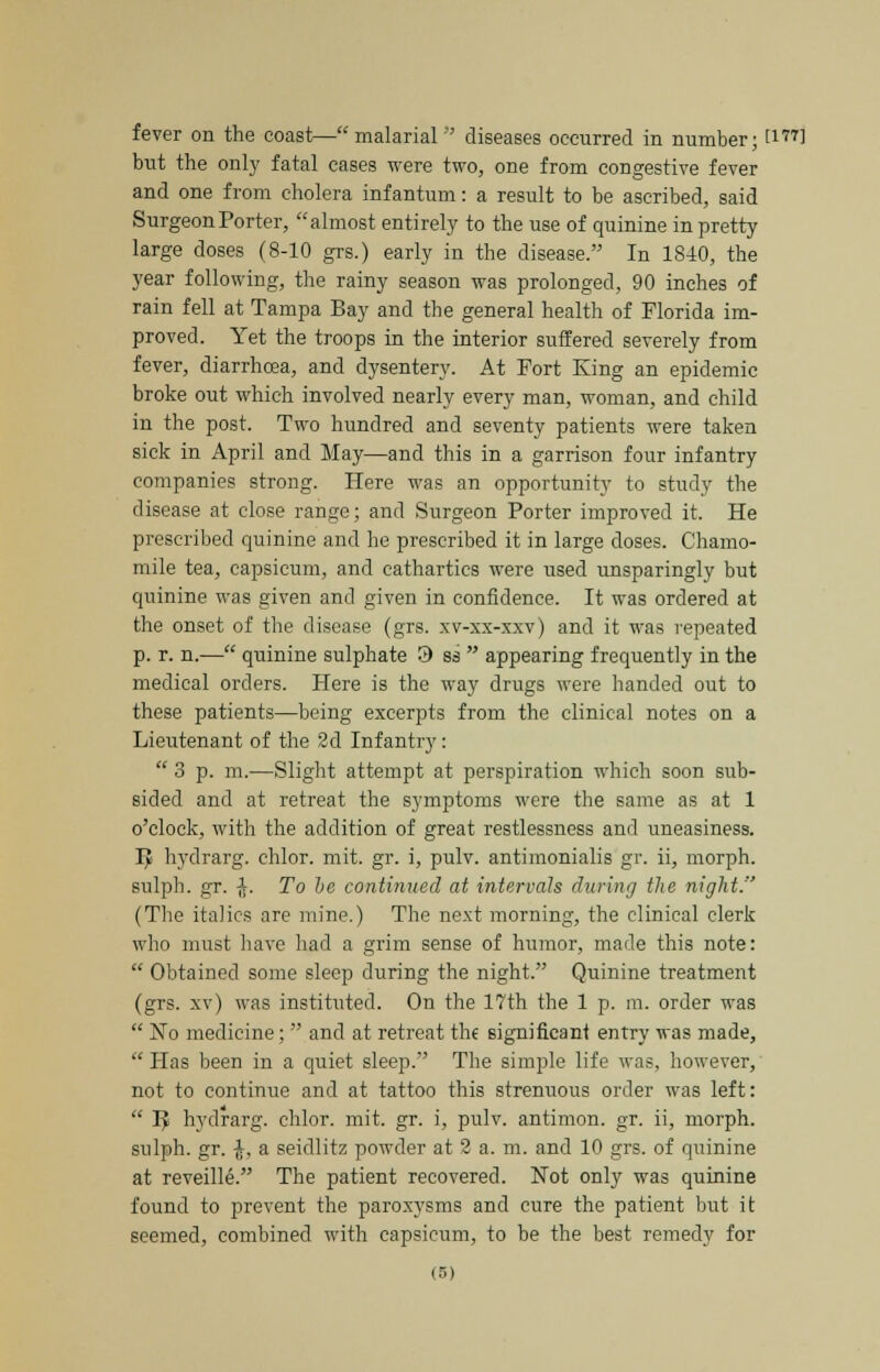 fever on the coast—malarial diseases occurred in number; t177l but the only fatal cases were two, one from congestive fever and one from cholera infantum: a result to be ascribed, said Surgeon Porter, almost entirely to the use of quinine in pretty large doses (8-10 grs.) early in the disease. In 1840, the year following, the rainy season was prolonged, 90 inches of rain fell at Tampa Bay and the general health of Florida im- proved. Yet the troops in the interior suffered severely from fever, diarrhoea, and dysentery. At Fort King an epidemic broke out which involved nearly every man, woman, and child in the post. Two hundred and seventy patients were taken sick in April and May—and this in a garrison four infantry companies strong. Here was an opportunity to study the disease at close range; and Surgeon Porter improved it. He prescribed quinine and he prescribed it in large doses. Chamo- mile tea, capsicum, and cathartics were used unsparingly but quinine was given and given in confidence. It was ordered at the onset of the disease (grs. xv-xx-xxv) and it was repeated p. r. n.— quinine sulphate 9 ss  appearing frequently in the medical orders. Here is the way drugs were handed out to these patients—being excerpts from the clinical notes on a Lieutenant of the 2d Infantry:  3 p. m.—Slight attempt at perspiration which soon sub- sided and at retreat the symptoms were the same as at 1 o'clock, with the addition of great restlessness and uneasiness. Iy hydrarg. chlor. mit. gr. i, pulv. antimonialis gr. ii, morph. sulph. gr. $. To be continued at intervals during the night. (The italics are mine.) The next morning, the clinical clerk who must have had a grim sense of humor, made this note:  Obtained some sleep during the night. Quinine treatment (grs. xv) was instituted. On the 17th the 1 p. m. order was  No medicine;  and at retreat the significant entry was made,  Has been in a quiet sleep. The simple life was, however, not to continue and at tattoo this strenuous order was left:  IJ hydrarg. chlor. mit. gr. i, pulv. antimon. gr. ii, morph. sulph. gr. -J, a seidlitz powder at 2 a. m. and 10 grs. of quinine at reveille. The patient recovered. Not only was quinine found to prevent the paroxysms and cure the patient but it seemed, combined with capsicum, to be the best remedy for