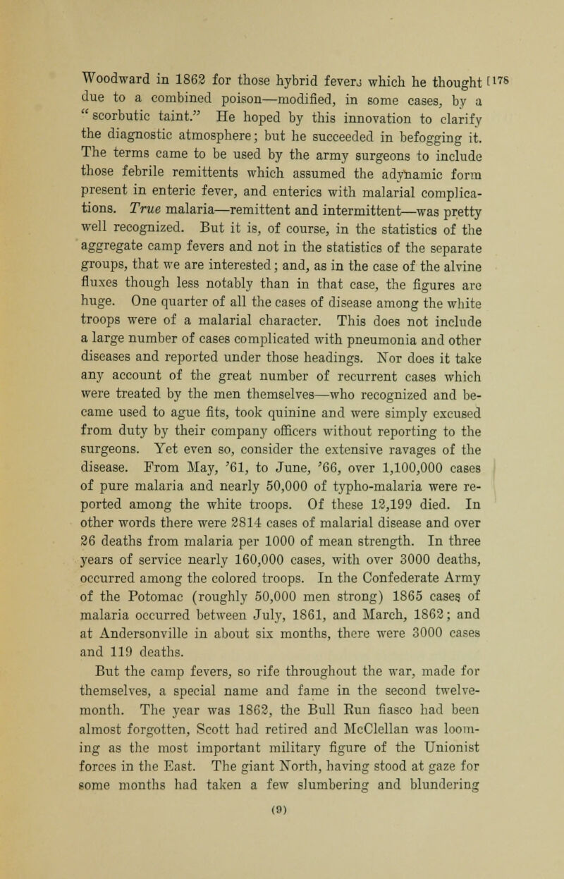 Woodward in 1862 for those hybrid fevers which he thought [17S due to a combined poison—modified, in some cases, by a scorbutic taint. He hoped by this innovation to clarify the diagnostic atmosphere; but he succeeded in befogging it. The terms came to be used by the army surgeons to include those febrile remittents which assumed the adynamic form present in enteric fever, and enterics with malarial complica- tions. True malaria—remittent and intermittent—was pretty well recognized. But it is, of course, in the statistics of the aggregate camp fevers and not in the statistics of the separate groups, that we are interested; and, as in the case of the alvine fluxes though less notably than in that case, the figures are huge. One quarter of all the cases of disease among the white troops were of a malarial character. This does not include a large number of cases complicated with pneumonia and other diseases and reported under those headings. Nor does it take any account of the great number of recurrent cases which were treated by the men themselves—who recognized and be- came used to ague fits, took quinine and were simply excused from duty by their company officers without reporting to the surgeons. Yet even so, consider the extensive ravages of the disease. From May, '61, to June, '66, over 1,100,000 cases of pure malaria and nearly 50,000 of typho-malaria were re- ported among the white troops. Of these 12,199 died. In other words there were 2814 cases of malarial disease and over 26 deaths from malaria per 1000 of mean strength. In three years of service nearly 160,000 cases, with over 3000 deaths, occurred among the colored troops. In the Confederate Army of the Potomac (roughly 50,000 men strong) 1865 cases of malaria occurred between July, 1861, and March, 1862; and at Andersonville in about six months, there were 3000 cases and 119 deaths. But the camp fevers, so rife throughout the war, made for themselves, a special name and fame in the second twelve- month. The year was 1862, the Bull Run fiasco had been almost forgotten, Scott had retired and McClellan was loom- ing as the most important military figure of the Unionist forces in the East. The giant North, having stood at gaze for some months had taken a few slumbering and blundering O)