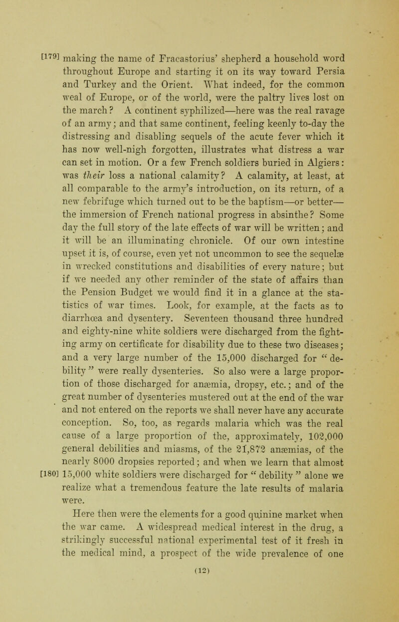 [179J making the name of Fracastorhis' shepherd a household word throughout Europe and starting it on its way toward Persia and Turkey and the Orient. What indeed, for the common weal of Europe, or of the world, were the paltry lives lost on the march ? A continent syphilized—here was the real ravage of an army; and that same continent, feeling keenly to-day the distressing and disabling sequels of the acute fever which it has now well-nigh forgotten, illustrates what distress a war can set in motion. Or a few French soldiers buried in Algiers: was their loss a national calamity? A calamity, at least, at all comparable to the army's introduction, on its return, of a new febrifuge which turned out to be the baptism—or better— the immersion of French national progress in absinthe ? Some day the full story of the late effects of war will be written; and it will be an illuminating chronicle. Of our own intestine upset it is, of course, even yet not uncommon to see the sequelce in wrecked constitutions and disabilities of every nature; but if we needed any other reminder of the state of affairs than the Pension Budget we would find it in a glance at the sta- tistics of war times. Look, for example, at the facts as to diarrhoea and dysentery. Seventeen thousand three hundred and eighty-nine white soldiers were discharged from the fight- ing army on certificate for disability due to these two diseases; and a very large number of the 15,000 discharged for  de- bility were really dysenteries. So also were a large propor- tion of those discharged for anaemia, dropsy, etc.; and of the great number of dysenteries mustered out at the end of the war and not entered on the reports we shall never have any accurate conception. So, too, as regards malaria which was the real cause of a large proportion of the, approximately, 102,000 general debilities and miasms, of the 21,872 anaemias, of the nearly 8000 dropsies reported; and when we learn that almost [180] 15,000 white soldiers were discharged for  debility  alone we realize what a tremendous feature the late results of malaria were. Here then were the elements for a good quinine market when the war came. A widespread medical interest in the drug, a strikingly successful national experimental test of it fresh in the medical mind, a prospect of the wide prevalence of one