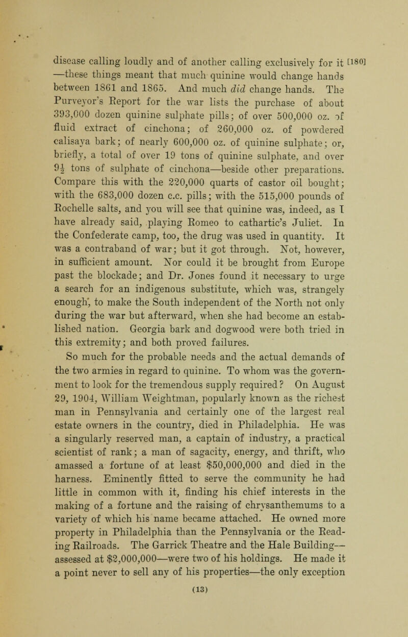 disease calling loudly and of another calling exclusively for it t180! —these things meant that much quinine would change hands between 1861 and 1S65. And much did change hands. The Purveyor's Report for the war lists the purchase of about 393,000 dozen quinine sulphate pills; of over 500,000 oz. of fluid extract of cinchona; of 260,000 oz. of powdered calisaya bark; of nearly 600,000 oz. of quinine sulphate: or, briefly, a total of over 19 tons of quinine sulphate, and over 9 A tons of sulphate of cinchona—beside other preparations. Compare this with the 220,000 quarts of castor oil bought; with the 683,000 dozen c.c. pills; with the 515,000 pounds of Eochelle salts, and you will see that quinine was, indeed, as I have already said, playing Eomeo to cathartic's Juliet. In the Confederate camp, too, the drug was used in quantity. It was a contraband of war; but it got through. Not, however, in sufficient amount. Nor could it be brought from Europe past the blockade; and Dr. Jones found it necessary to urge a search for an indigenous substitute, which was, strangely enough', to make the South independent of the North not only during the war but afterward, when she had become an estab- lished nation. Georgia bark and dogwood were both tried in this extremity; and both proved failures. So much for the probable needs and the actual demands of the two armies in regard to quinine. To whom was the govern- ment to look for the tremendous supply required? On August 29, 1904, William Weightman, popularly known as the richest man in Pennsylvania and certainly one of the largest real estate owners in the country, died in Philadelphia. He was a singularly reserved man, a captain of industry, a practical scientist of rank; a man of sagacity, energy, and thrift, who amassed a fortune of at least $50,000,000 and died in the harness. Eminently fitted to serve the community he had little in common with it, finding his chief interests in the making of a fortune and the raising of chrysanthemums to a variety of which his name became attached. He owned more property in Philadelphia than the Pennsylvania or the Read- ing-Railroads. The Garrick Theatre and the Hale Building— assessed at $2,000,000—were two of his holdings. He made it a point never to sell any of his properties—the only exception