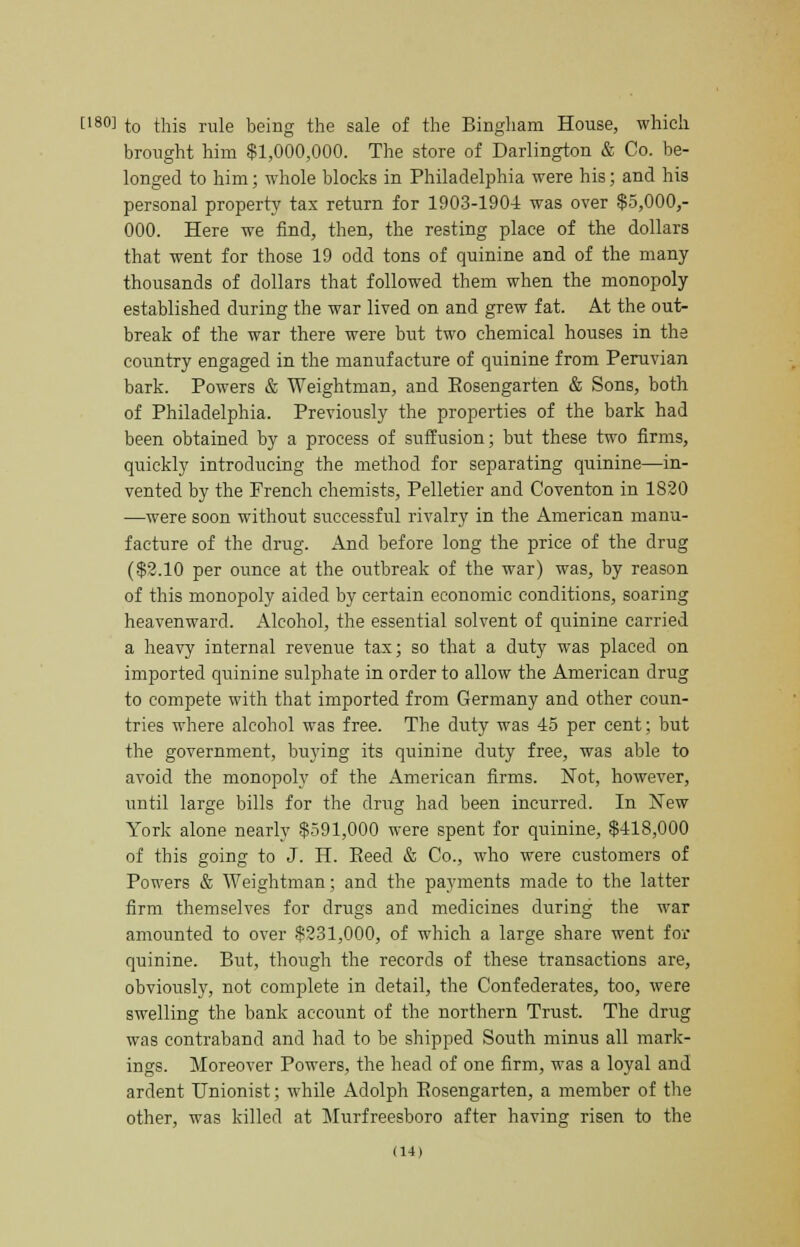 f'80] to this rule being the sale of the Bingham House, which brought him $1,000,000. The store of Darlington & Co. be- longed to him; whole blocks in Philadelphia were his; and his personal property tax return for 1903-1904 was over $5,000,- 000. Here we find, then, the resting place of the dollars that went for those 19 odd tons of quinine and of the many thousands of dollars that followed them when the monopoly established during the war lived on and grew fat. At the out- break of the war there were but two chemical houses in the country engaged in the manufacture of quinine from Peruvian bark. Powers & Weightman, and Eosengarten & Sons, both of Philadelphia. Previously the properties of the bark had been obtained by a process of suffusion; but these two firms, quickly introducing the method for separating quinine—in- vented by the French chemists, Pelletier and Coventon in 1820 —were soon without successful rivalry in the American manu- facture of the drug. And before long the price of the drug ($2.10 per ounce at the outbreak of the war) was, by reason of this monopoly aided by certain economic conditions, soaring heavenward. Alcohol, the essential solvent of quinine carried a heavy internal revenue tax; so that a duty was placed on imported quinine sulphate in order to allow the American drug to compete with that imported from Germany and other coun- tries where alcohol was free. The duty was 45 per cent; but the government, buying its quinine duty free, was able to avoid the monopoly of the American firms. Not, however, until large bills for the drug had been incurred. In New York alone nearly $591,000 were spent for quinine, $418,000 of this going to J. H. Eeed & Co., who were customers of Powers & Weightman; and the payments made to the latter firm themselves for drugs and medicines during the war amounted to over $231,000, of which a large share went for quinine. But, though the records of these transactions are, obviously, not complete in detail, the Confederates, too, were swelling the bank account of the northern Trust. The drug was contraband and had to be shipped South minus all mark- ings. Moreover Powers, the head of one firm, was a loyal and ardent Unionist; while Adolph Eosengarten, a member of the other, was killed at Murfreesboro after having risen to the