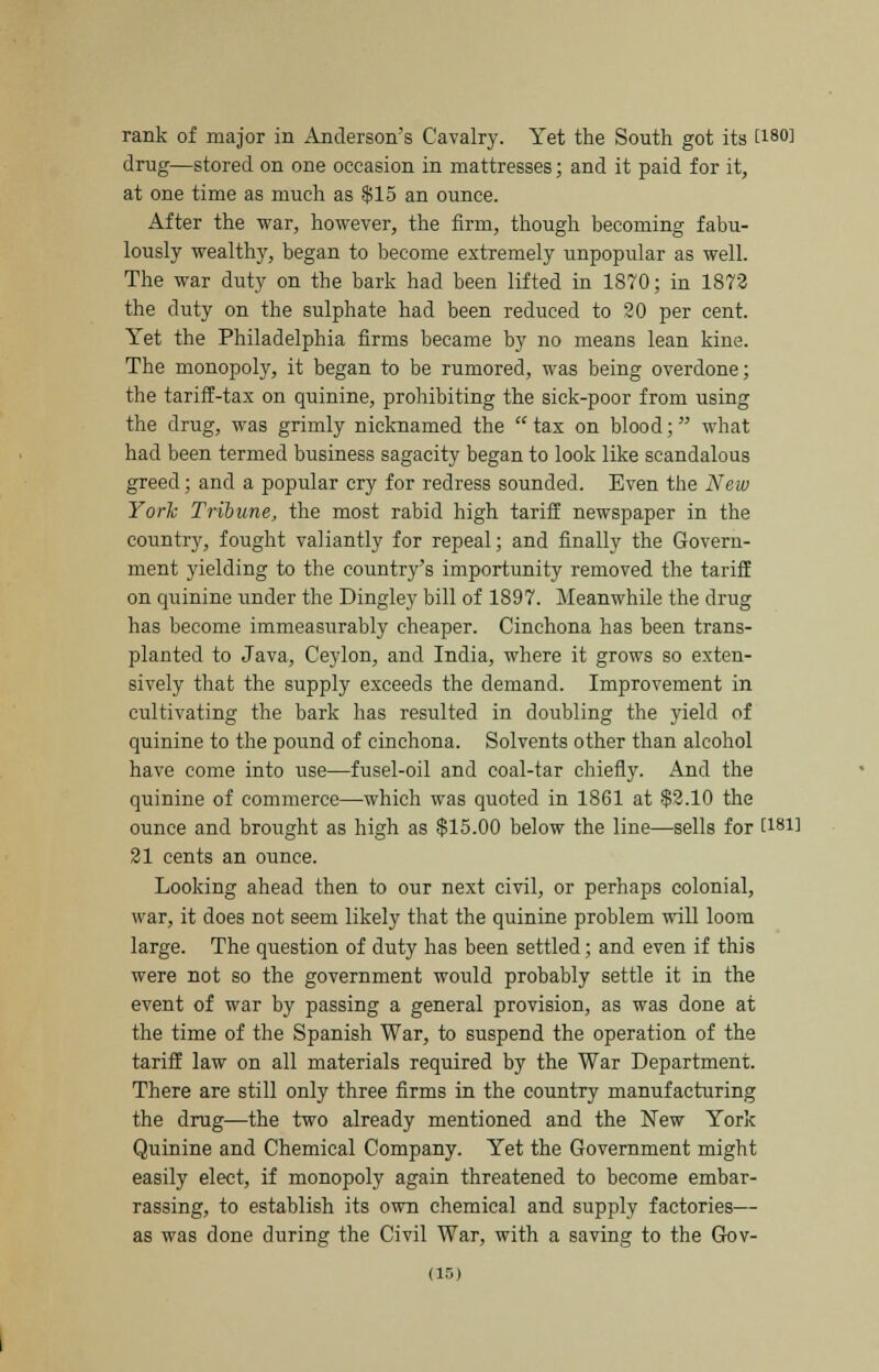 rank of major in Anderson's Cavalry. Yet the South got its U80] drug—stored on one occasion in mattresses; and it paid for it, at one time as much as $15 an ounce. After the war, however, the firm, though becoming fabu- lously wealthy, began to become extremely unpopular as well. The war duty on the bark had been lifted in 1870; in 1872 the duty on the sulphate had been reduced to 20 per cent. Yet the Philadelphia firms became by no means lean kine. The monopoly, it began to be rumored, was being overdone; the tariff-tax on quinine, prohibiting the sick-poor from using the drug, was grimly nicknamed the tax on blood; what had been termed business sagacity began to look like scandalous greed; and a popular cry for redress sounded. Even the New York Tribune, the most rabid high tariff newspaper in the country, fought valiantly for repeal; and finally the Govern- ment yielding to the country's importunity removed the tariff on quinine under the Dingley bill of 1897. Meanwhile the drug has become immeasurably cheaper. Cinchona has been trans- planted to Java, Ceylon, and India, where it grows so exten- sively that the supply exceeds the demand. Improvement in cultivating the bark has resulted in doubling the yield of quinine to the pound of cinchona. Solvents other than alcohol have come into use—fusel-oil and coal-tar chiefly. And the quinine of commerce—which was quoted in 1861 at $2.10 the ounce and brought as high as $15.00 below the line—sells for t181l 21 cents an ounce. Looking ahead then to our next civil, or perhaps colonial, war, it does not seem likely that the quinine problem will loom large. The question of duty has been settled; and even if this were not so the government would probably settle it in the event of war by passing a general provision, as was done at the time of the Spanish War, to suspend the operation of the tariff law on all materials required by the War Department. There are still only three firms in the country manufacturing the drug—the two already mentioned and the New York Quinine and Chemical Company. Yet the Government might easily elect, if monopoly again threatened to become embar- rassing, to establish its own chemical and supply factories— as was done during the Civil War, with a saving to the Gov-