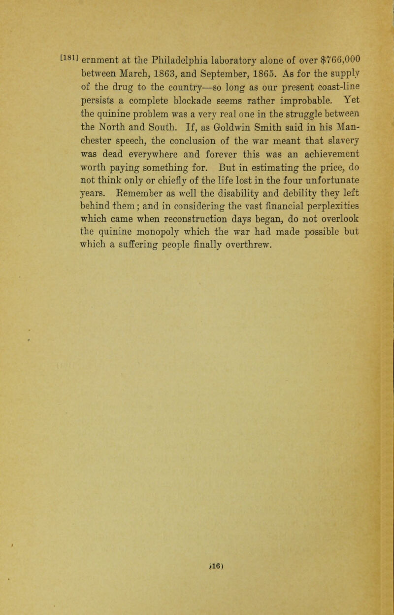 [181] ernment at the Philadelphia laboratory alone of over $766,000 between March, 1863, and September, 1865. As for the supply of the drug to the country—so long as our present coast-line persists a complete blockade seems rather improbable. Yet the quinine problem was a very real one in the struggle between the North and South. If, as Goldwin Smith said in his Man- chester speech, the conclusion of the war meant that slavery was dead everywhere and forever this was an achievement worth paying something for. But in estimating the price, do not think only or chiefly of the life lost in the four unfortunate years. Remember as well the disability and debility they left behind them; and in considering the vast financial perplexities which came when reconstruction days began, do not overlook the quinine monopoly which the war had made possible but which a suffering people finally overthrew. >16)