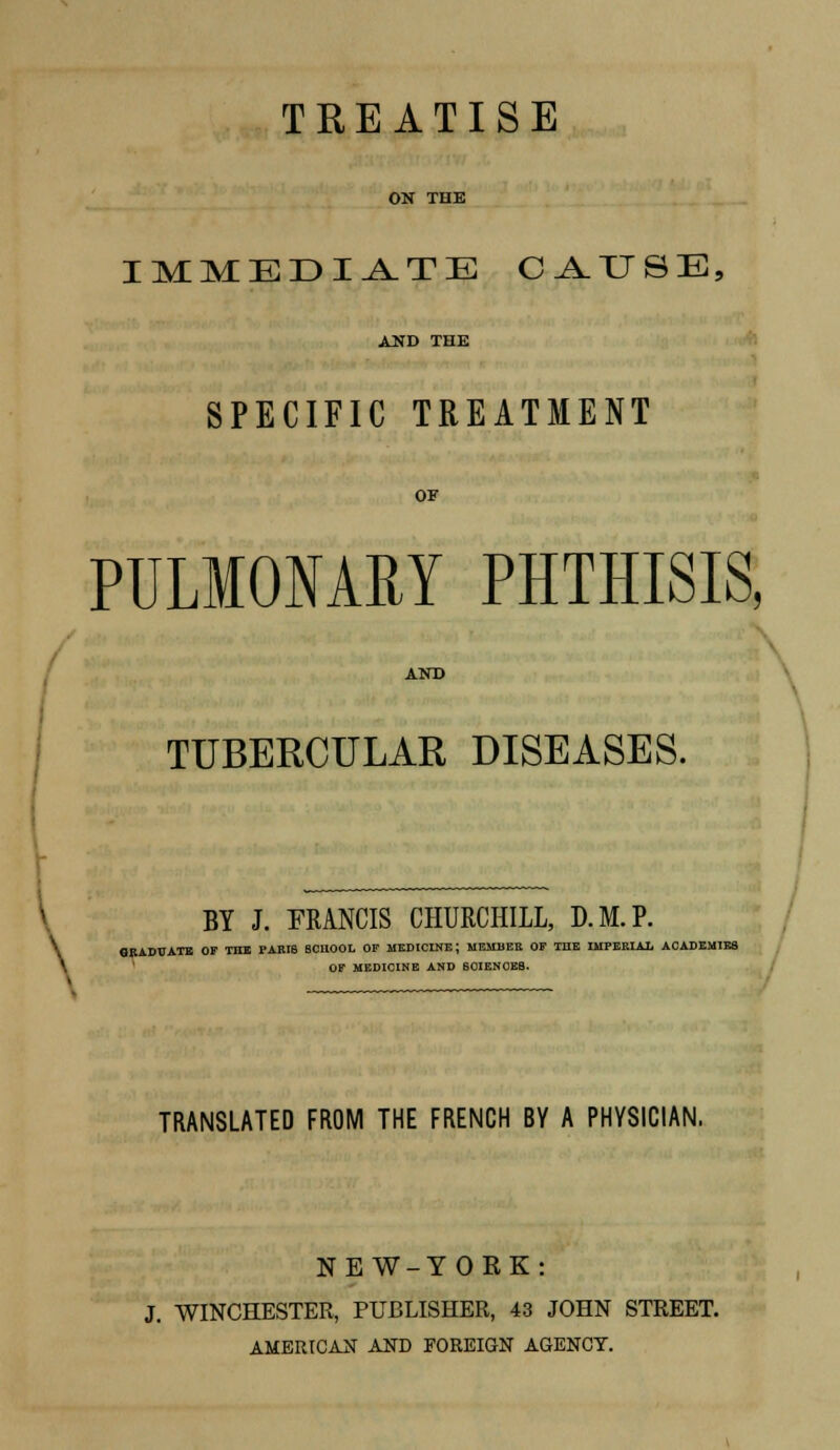 TREATISE ON THE IMMEDIATE CAUSE, AND THE SPECIFIC TREATMENT OF PULMONARY PHTHISIS, AND TUBERCULAR DISEASES. BY J. FRANCIS CHURCHILL, D.M.P. \ GRADUATE OF THE PARI8 SCHOOL OF MEDICINE; MEMBER OF TDE IMPERIAL ACADEMIES OF MEDICINE AND 60IENCEB. TRANSLATED FROM THE FRENCH BY A PHYSICIAN. NEW-YORK: J. WINCHESTER, PUBLISHER, 43 JOHN STREET. AMERICAN AND FOREIGN AGENCT.