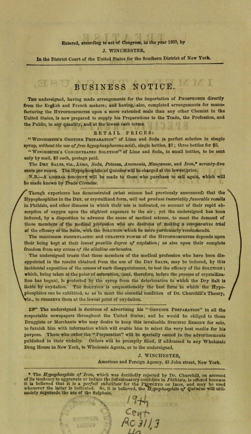 Entered, according to act of Congress, in the year 1359, by J. WINCHESTER, In the District Conrt of the United States for the Southern District of New York. BUSINESS NOTICE. The undersigned, having made arrangements for the importation of PnospnoHTis directly from the English and French makers; and having, also, completed arrangements for manu- facturing the Hypophospiiites upon a more extended scale than any other Chemist in the United States, is now prepared to supply his Preparations to the Trade, the Profession, and the Puhlic, in any quantity, and at the lowest cash terms. RETAIL PRICES: Winchester's Genuine Preparation of Lime and Soda (a perfect solution in simple syrup, without the use of free hypophosphorous acid), single bottles, $2 ; three bottles for $5.  Winchester's Concentrated Solution of Lime and Soda, in small bottles, to be sent only by mail, $2 each, postage paid. The Dkt Salts, viz.,Lime, Soda, Potassa, Ammonia, Manganese, and Iron* seventy-five cents per ounce. The Hypophosphite of Qui?iine will be charged at the lowest price. N.B.—A liberal discount will be made to those who purchase to sell again, which will be made known by Trade Circular. Though experience has demonstrated (what science had previously announced) that the Hypophosphites in the Dry, or crystallized form, will not produce invariably favorable results in Phthisis, and other diseases in which their use is indicated, on account of their rapid ab- sorption of oxygen upon the slightest exposure to the air ; yet the undersigned has been induced, by a disposition to advance the cause of medical science, to meet the demand of those members of the medical profession who are desirous of making a comparative trial of the efficacy of the Salts, with the Solution which he more particularly recommends. The maximum prophylactic and curative power of the HYPOPnoapiiiTEB depends upon their being kept at their lowest possible degree of oxydation; as al60 upon their complete freedom from any excess of the alkaline carbonates. The undersigned trusts that those members of the medical profession who have been dis- appointed in the results obtained from the use of the Dry Salts, may be induced, by this incidental exposition of the causes of such disappointment, to test the efficacy of the Solution ; which, being taken at the point of saturation, (and, therefore, before the process of crystalliza- tion has begun), is protected by the syrup from tho deterioration to which the Dry Salt is liable by oxydation. The Solution is unquestionably the best form in which the Hypo- l phosphites can be exhibited, so as to meet the essential condition of Dr. Churchill's Theory, , to peeserve them at the lowest point of oxydation. Z3T The undersigned is desirous of advertising his Genuine Preparation in all the respectable newspapers throughout the United States; and he would be obliged to those Druggists or Merchants who may desire to keep this invaluable Specific Remedy for sale, to furnish him with information which will enable him to select the very best media for his purpose. Those who order the  Preparation will be specially named in the advertisements published in their vicinity. Orders will be promptly filled, if addressed to any Wholesale Drug House in New York, to Wholesale Agents, or to the undersigned. J. WINCHESTER, American and Foreign Agency, 43 John street, New York. * The Hypophosphite of Iron, which was decidedly rejected by Dr. Churchill, on account of its tendency to aggravate or induce the inflammatory condition in Phthisis, is offered because it is believed that it is a perfect substitute for the Peotoxyd of Iron, and may be used whenever the latter is indicated. So, It is believed, ihe Hypophosphite of Quinine will ulti- mately supersede the use of the Sulphate. Ac 31 lj