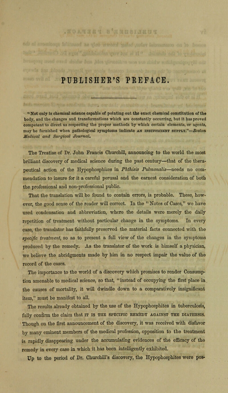 Not only is chemical science capable of pointing out the exact chemical constitution of the body, and the changes and transformations which are constantly occurring, but it has proved competent to direct us respecting the proper methods by which certain elements, or agents, may bo furnished when pathological symptoms indicate AN insutficiekt supply.—Boston Medical and Surgical Journal, The Treatise of Dr. John Francis Churchill, announcing to the world the most brilliant discovery of medical science during the past century—that of the thera- peutical action of the Hypophosphites in Phthisis Pulmonalis—needs no com- mendation to insure for it a careful perusal and the earnest consideration of both the professional and non-professional public. That the translation will be found to contain errors, is probable. These, how- ever, the good sense of the reader will correct. In the  Notes of Cases, we have used condensation and abbreviation, where the details were merely the daily repetition of treatment without particular change in the symptoms. In every case, the translator has faithfully preserved the material facts connected with the specific treatment, so as to present a full view of the changes in the symptoms produced by the remedy. As the translator of the work is himself a physician, we believe the abridgments made by him in no respect impair the value of the record of the cases. The importance to the world of a discovery which promises to render Consump- tion amenable to medical science, so that, instead of occupying the first place in the causes of mortality, it will dwindle down to a comparatively insignificant item, must be manifest to all. The results already obtained by the use of the Hypophosphites in tuberculosis, fully confirm the claim that IT IS the specific remedy against the diathesis. Though on the first announcement of the discovery, it was received with disfavor by many eminent members of the medical profession, opposition to the treatment is rapidly disappearing under tho accumulating evidences of the efficacy of the remedy in every case in which it has been intelligently exhibited. TJp to the period of Dr. Churchill's discovery, the Hypophosphites were poa-