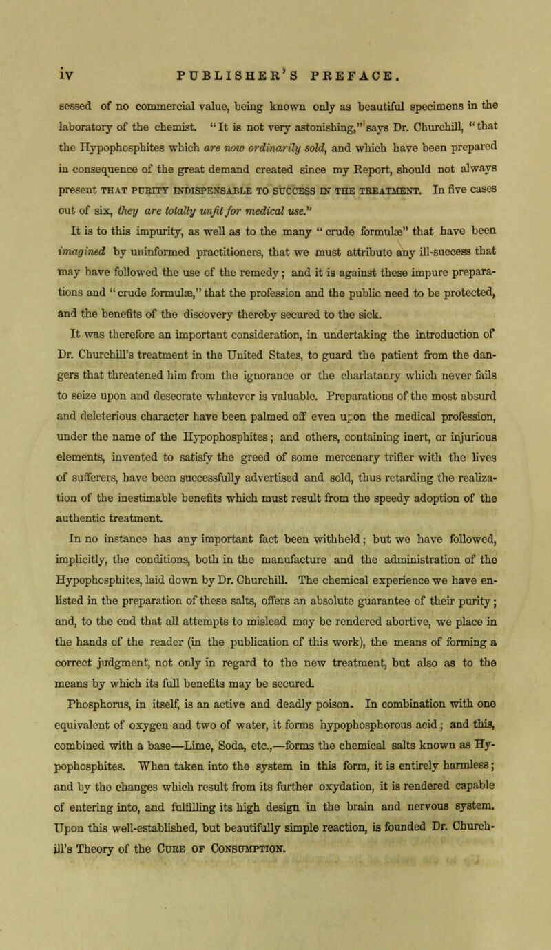 sessed of no commercial value, being known only as beautiful specimens in the laboratory of the chemist. It is not very astonishing,'says Dr. Churchill, that the Hypophosphites which are now ordinarily sold, and which have been prepared in consequence of the great demand created since my Report, should not always present that purity indispensable to success ej the treatment. In five cases out of six, they are totally unfit for medical use.'' It is to this impurity, as well as to the many  crude formulae that have been imagined by uninformed practitioners, that we must attribute any ill-success that may have followed the use of the remedy; and it is against these impure prepara- tions and crude formula?, that the profession and the public need to be protected, and the benefits of the discovery thereby secured to the sick. It was therefore an important consideration, in undertaking the introduction of Dr. Churchill's treatment in the United States, to guard the patient from the dan- gers that threatened him from the ignorance or the charlatanry which never fails to seize upon and desecrate whatever is valuable. Preparations of the most absurd and deleterious character have been palmed off even u;on the medical profession, under the name of the Hypophosphites; and others, containing inert, or injurious elements, invented to satisfy the greed of some mercenary trifler with the lives of sufferers, have been successfully advertised and sold, thus retarding the realiza- tion of the inestimablo benefits which must result from the speedy adoption of the authentic treatment. In no instance has any important fact been withheld; but we have followed, implicitly, the conditions, both in the manufacture and the administration of the Hypophosphites, laid down by Dr. Churchill. The chemical experience we have en- listed in the preparation of these salts, offers an absolute guarantee of their purity; and, to the end that all attempts to mislead may be rendered abortive, we place in the hands of the reader (in the publication of this work), the means of forming a correct judgment, not only in regard to the new treatment, but also as to the means by which its full benefits may be secured. Phosphorus, in itself, is an active and deadly poison. In combination with one equivalent of oxygen and two of water, it forms hypophosphorous acid ; and this, combined with a base—Lime, Soda, etc.,—forms the chemical salts known as Hy- pophosphites. When taken into the system in this form, it is entirely harmless; and by the changes which result from its further oxydation, it is rendered capable of entering into, and fulfilling its high design in the brain and nervous system. Upon this well-established, but beautifully simple reaction, is founded Dr. Church- ill's Theory of the Cube of Consumption.