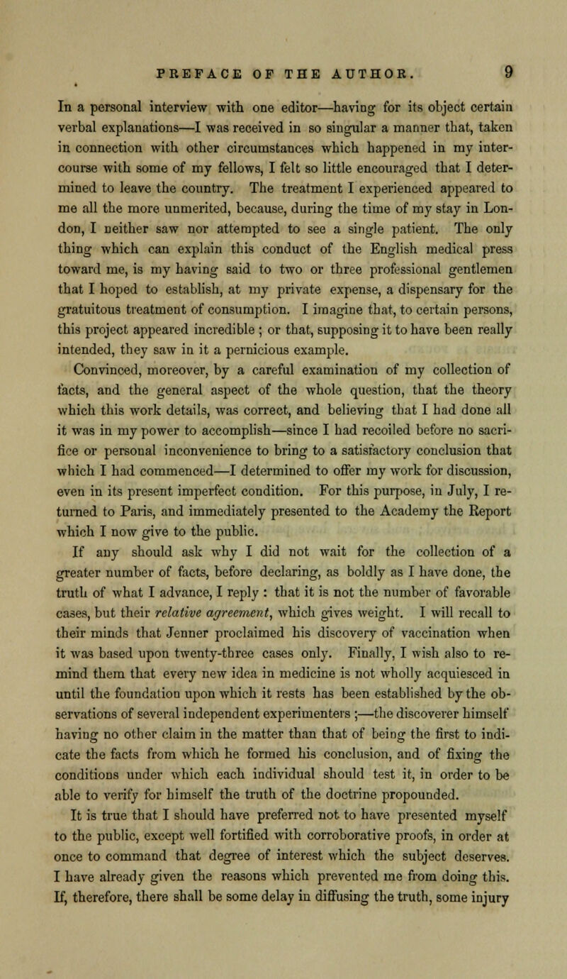 • In a personal interview with one editor—having for its object certain verbal explanations—I was received in so singular a manner that, taken in connection with other circumstances which happened in my inter- course with some of my fellows, I felt so little encouraged that I deter- mined to leave the country. The treatment I experienced appeared to me all the more unmerited, because, during the time of my stay in Lon- don, I neither saw nor attempted to see a single patient. The only thing which can explain this conduct of the English medical press toward me, is my having said to two or three professional gentlemen that I hoped to establish, at my private expense, a dispensary for the gratuitous treatment of consumption. I imagine that, to certain persons, this project appeared incredible ; or that, supposing it to have been really intended, they saw in it a pernicious example. Convinced, moreover, by a careful examination of my collection of facts, and the general aspect of the whole question, that the theory which this work details, was correct, and believing that I had done all it was in my power to accomplish—since I had recoiled before no sacri- fice or personal inconvenience to bring to a satisfactory conclusion that which I had commenced—I determined to offer my work for discussion, even in its present imperfect condition. For this purpose, in July, I re- turned to Paris, and immediately presented to the Academy the Report which I now give to the public. If any should ask why I did not wait for the collection of a greater number of facts, before declaring, as boldly as I have done, the truth of what I advance, I reply : that it is not the number of favorable cases, but their relative agreement, which gives weight. I will recall to their minds that Jenner proclaimed his discovery of vaccination when it was based upon twenty-three cases only. Finally, I wish also to re- mind them that every new idea in medicine is not wholly acquiesced in until the foundation upon which it rests has been established by the ob- servations of several independent experimenters ;—the discoverer himself having no other claim in the matter than that of being the first to indi- cate the facts from which he formed his conclusion, and of fixing the conditions under which each individual should test it, in order to be able to verify for himself the truth of the doctrine propounded. It is true that I should have preferred not to have presented myself to the public, except well fortified with corroborative proofs, in order at once to command that degree of interest which the subject deserves. I have already given the reasons which prevented me from doing this. If, therefore, there shall be some delay in diffusing the truth, some injury