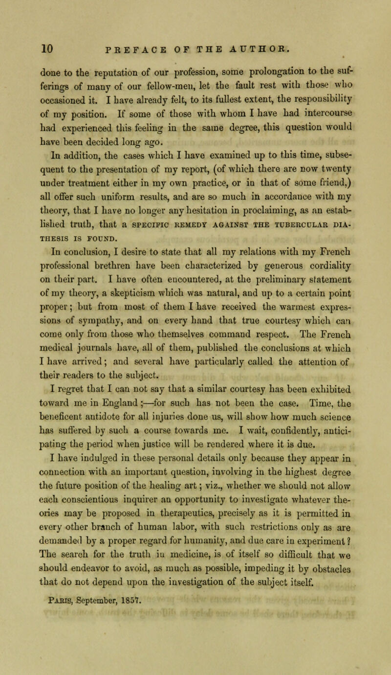 done to the reputation of our profession, some prolongation to the suf- ferings of many of our fellow-men, let the fault rest with those who occasioned it. I have already felt, to its fullest extent, the responsibility of my position. If some of those with whom I have had intercourse had experienced this feeling in the same degree, this question would have been decided long ago. In addition, the cases which I have examined up to this time, subse- quent to the presentation of my report, (of which there are now twenty under treatment either in my own practice, or in that of some friend,) all offer such uniform results, and are so much in accordance with my theory, that I have no longer any hesitation in proclaiming, as an estab- lished truth, that a specific remedy against the tubercular dia- thesis IS FOUND. In conclusion, I desire to state that all my relations with my French professional brethren have been characterized by generous cordiality on their part. I have often eucountered, at the preliminary statement of my theory, a skepticism which was natural, and up to a certain point proper; but from most of them I have received the warmest expres- sions of sympathy, and on every hand that true courtesy which can come only from those who themselves command respect. The French medical journals have, all of them, published the conclusions at which I have arrived; and several have particularly called the attention of their readers to the subject. I regret that I can not say that a similar courtesy has been exhibited toward me in England;—for such has not been the case. Time, the beneficent antidote for all injuries done us, will show how much science has suffered by such a course towards me. I wait, confidentl}', antici- pating the period when justice will be rendered where it is due. I have indulged in these personal details only because they appear in connection with an important question, involving in the highest degree the future position of the healing art; viz., whether wre should not allow each conscientious inquirer an opportunity to investigate whatever the- ories may be proposed in therapeutics, precisely as it is permitted in every other branch of human labor, with such restrictions only as are demanded by a proper regard for humanity, and due care in experiment ? The search for the truth iu medicine, is of itself so difficult that we should endeavor to avoid, as much as possible, impeding it by obstacles that do not depend upon the investigation of the subject itself. Paris, September, 1857.