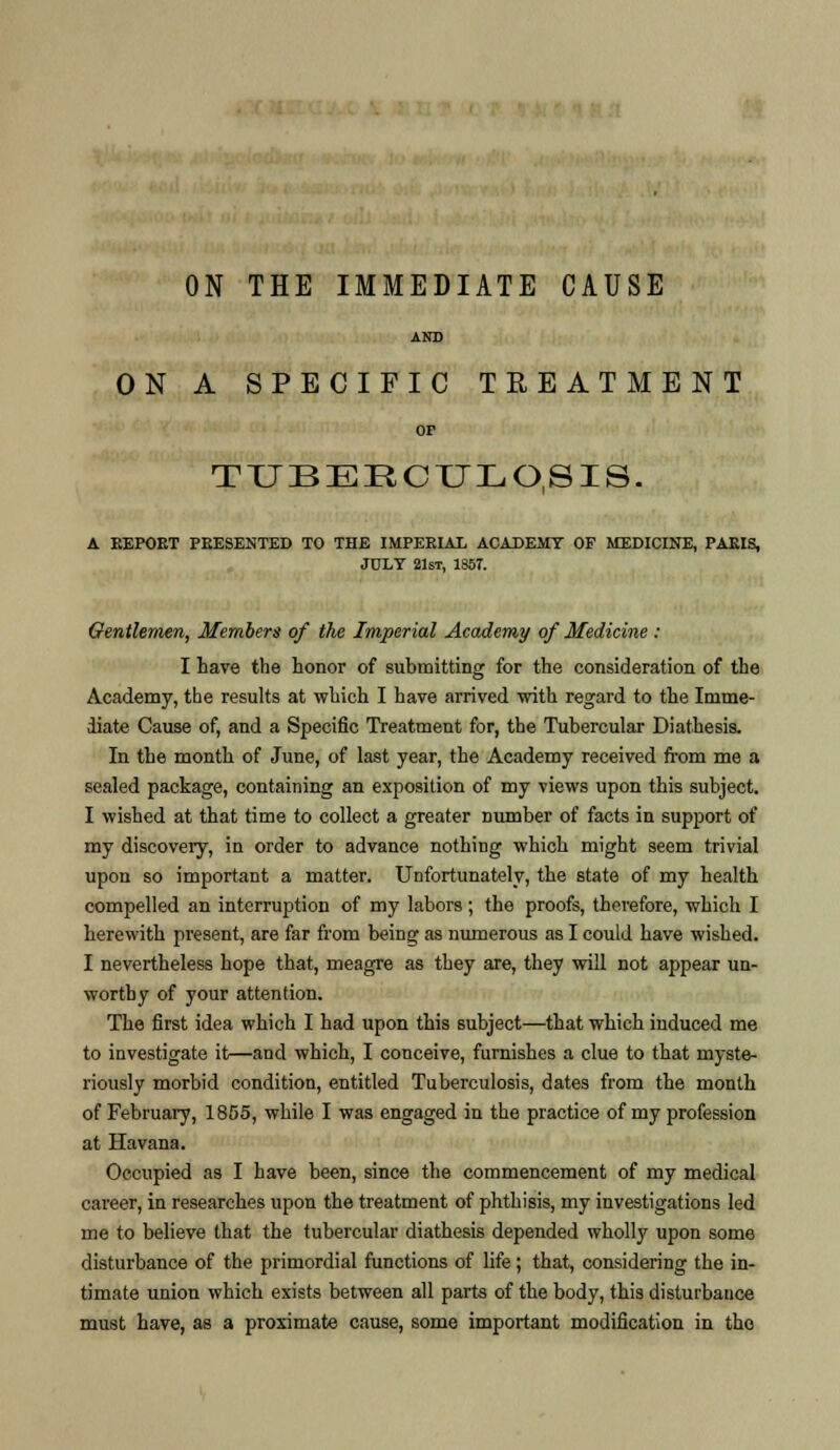 AND ON A SPECIFIC TREATMENT or TUBERCULOSIS. A EEPOET PEESENTED TO THE IMPEEIAL ACADEMY OF MEDICINE, PAEIS, JULY 21st, 1857. Gentlemen, Members of the Imperial Academy of Medicine : I have the honor of submitting for the consideration of the Academy, the results at which I have arrived with regard to the Imme- diate Cause of, and a Specific Treatment for, the Tubercular Diathesis. In the month of June, of last year, the Academy received from me a sealed package, containing an exposition of my views upon this subject. I wished at that time to collect a greater number of facts in support of my discovery, in order to advance nothing which might seem trivial upon so important a matter. Unfortunately, the state of my health compelled an interruption of my labors ; the proofs, therefore, which I herewith present, are far from being as numerous as I could have wished. I nevertheless hope that, meagre as they are, they will not appear un- worthy of your attention. The first idea which I had upon this subject—that which induced me to investigate it—and which, I conceive, furnishes a clue to that myste- riously morbid condition, entitled Tuberculosis, dates from the month of February, 1855, while I was engaged in the practice of my profession at Havana. Occupied as I have been, since the commencement of my medical career, in researches upon the treatment of phthisis, my investigations led me to believe that the tubercular diathesis depended wholly upon some disturbance of the primordial functions of life ; that, considering the in- timate union which exists between all parts of the body, this disturbance must have, as a proximate cause, some important modification in the
