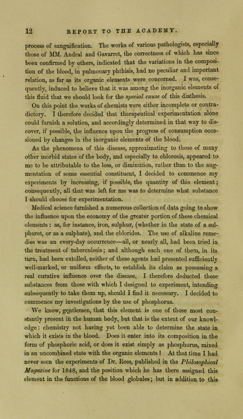 process of sanguification. The works of various pathologists, especially those of MM. Andral and Gavarret, the correctness of which has since been confirmed by others, indicated that the variations in the composi- tion of the blood, in pulmonary phthisis, had no peculiar and important relation, as far as its organic elements were concerned. I was, conse- quently, induced to believe that it was among the inorganic elements of this fluid that we should look for the special cause of this diathesis. On this point the works of chemists were either incomplete or contra- dictory. I therefore decided that therapeutical experimentation alone could furnish a solution, and accordingly determined in that way to dis- cover, if possible, the influence upon the progress of consumption occa- sioned by changes in the inorganic elements of the blood. As the phenomena of this disease, approximating to those of many other morbid states of the body, and especially to chlorosis, appeared to me to be attributable to the loss, or diminution, rather than to the aug- mentation of some essential constituent, I decided to commence my experiments by increasing, if possible, the quantity of this element; consequently, all that was left for me was to determine what substance I should choose for experimentation. Medical science furnished a numerous collection of data going to show the influence upon the economy of the greater portion of these chemical elements : as, for instance, iron, sulphur, (whether in the state of a sul- phuret, or as a sulphate), and the chlorides. The use of alkaline reme- dies was an every-day occurrence—all, or nearly all, had been tried in the treatment of tuberculosis; and although each one of them, in its turn, had been extolled, neither of these agents had presented sufficiently well-marked, or uniform effects, to establish its claim as possessing a real curative influence over the disease. I therefore deducted these substances from those with which I designed to experiment, intending subsequently to take them up, should I find it necessary. I decided to commence my investigations by the use of phosphorus. We know, gentlemen, that this element is one of those most con- stantly present iii the human body, but that is the extent of our knowl- edge : chemistry not having yet been able to determine the state in which it exists in the blood. Does it enter into its composition in the form of phosphoric acid, or does it exist simply as phosphorus, mixed in an uncombined state with the organic elements 1 At that time I had never seen the experiments of Dr. Rees, published in the Philosophical Magazine for 1848, and the position which he has there assigned this element in the functions of the blood globules; but in addition to this