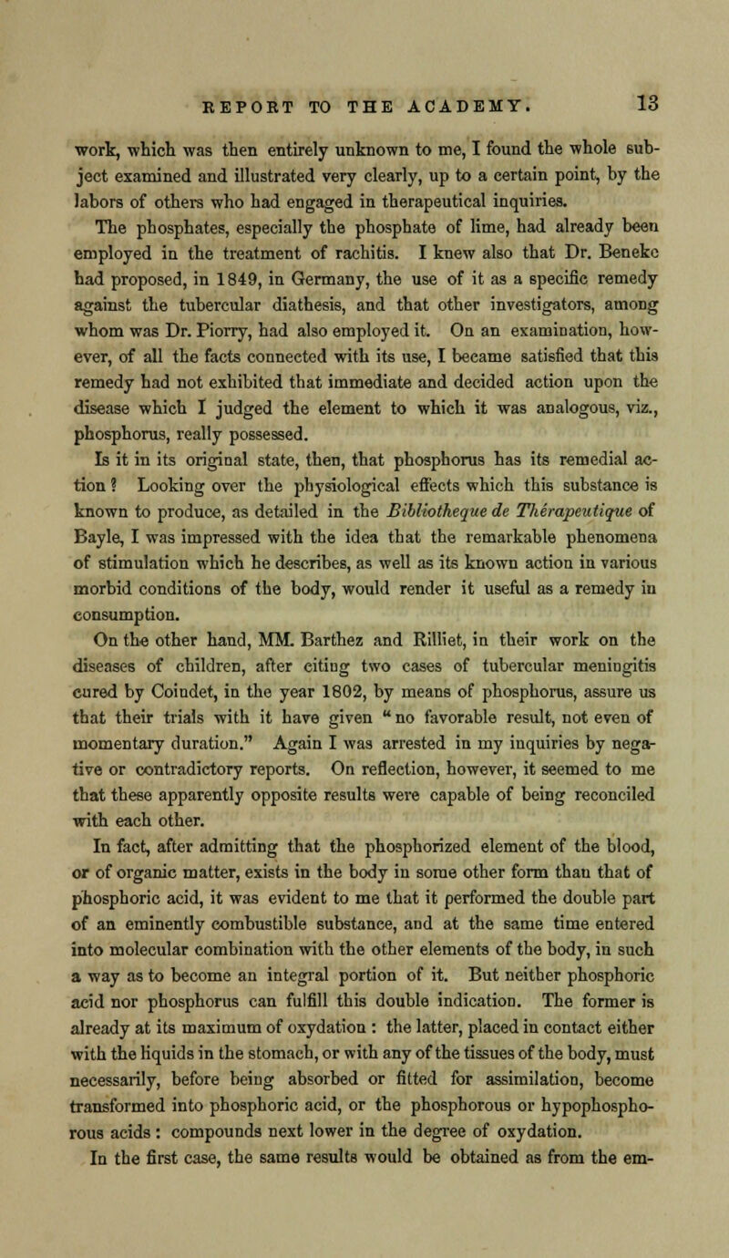 wort, which was then entirely unknown to me, I found the whole sub- ject examined and illustrated very clearly, up to a certain point, by the labors of others who had engaged in therapeutical inquiries. The phosphates, especially the phosphate of lime, had already been employed in the treatment of rachitis. I knew also that Dr. Benekc had proposed, in 1849, in Germany, the use of it as a specific remedy against the tubercular diathesis, and that other investigators, among whom was Dr. Piorry, had also employed it. On an examination, how- ever, of all the facts connected with its use, I became satisfied that this remedy had not exhibited that immediate and decided action upon the disease which I judged the element to which it was analogous, viz., phosphorus, really possessed. Is it in its original state, then, that phosphorus has its remedial ac- tion ? Looking over the physiological effects which this substance is known to produce, as detailed in the Bibliotheque de Therapeutique of Bayle, I was impressed with the idea that the remarkable phenomena of stimulation which he describes, as well as its known action in various morbid conditions of the body, would render it useful as a remedy in consumption. On the other hand, MM. Barthez and Rilliet, in their work on the diseases of children, after eitiug two cases of tubercular meningitis cured by Coindet, in the year 1802, by means of phosphorus, assure us that their trials with it have given no favorable result, not even of momentary duration. Again I was arrested in my inquiries by nega- tive or contradictory reports. On reflection, however, it seemed to me that these apparently opposite results were capable of being reconciled with each other. In fact, after admitting that the phosphorized element of the blood, or of organic matter, exists in the body in some other form than that of phosphoric acid, it was evident to me that it performed the double part of an eminently combustible substance, and at the same time entered into molecular combination with the other elements of the body, in such a way as to become an integral portion of it. But neither phosphoric acid nor phosphorus can fulfill this double indication. The former is already at its maximum of oxydation : the latter, placed in contact either with the liquids in the stomach, or with any of the tissues of the body, must necessarily, before being absorbed or fitted for assimilation, become transformed into phosphoric acid, or the phosphorous or hypophospho- rous acids : compounds next lower in the degree of oxydation. In the first case, the same results would be obtained as from the em-