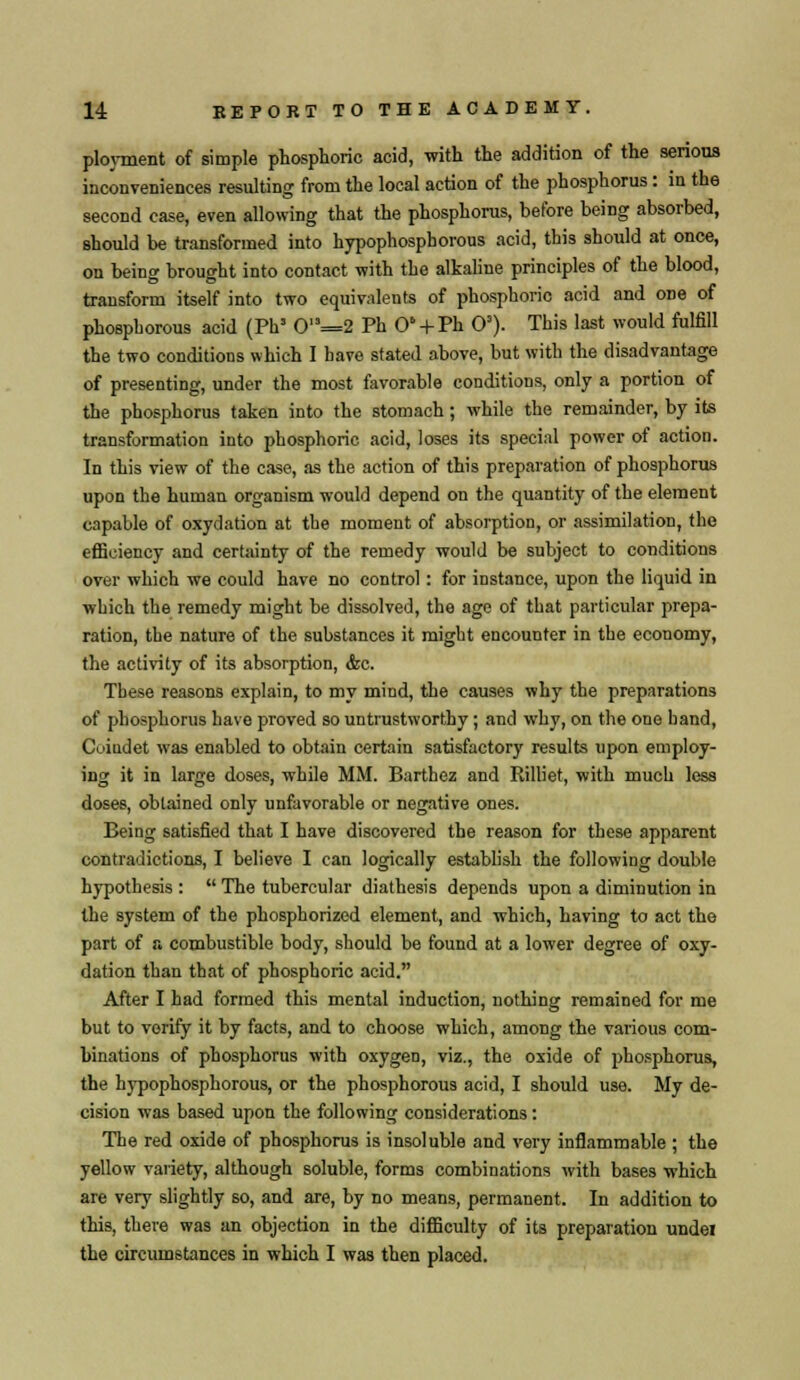ployment of simple phosphoric acid, with the addition of the serious inconveniences resulting from the local action of the phosphorus: in the second case, even allowing that the phosphorus, before being absorbed, should be transformed into hypophosphorous acid, this should at once, on being brought into contact with the alkaline principles of the blood, transform itself into two equivalents of phosphoric acid and one of phosphorous acid (Phs 0,s=2 Ph O' + Ph O3). This last would fulfill the two conditions which I have stated above, but with the disadvantage of presenting, under the most favorable conditions, only a portion of the phosphorus taken into the stomach; while the remainder, by its transformation into phosphoric acid, loses its special power of action. In this view of the case, as the action of this preparation of phosphorus upon the human organism would depend on the quantity of the element capable of oxydation at the moment of absorption, or assimilation, the efficiency and certainty of the remedy would be subject to conditions over which we could have no control: for instance, upon the liquid in which the remedy might be dissolved, the age of that particular prepa- ration, the nature of the substances it might encounter in the economy, the activity of its absorption, &c. These reasons explain, to my mind, the causes why the preparations of phosphorus have proved so untrustworthy; and why, on the one hand, Coindet was enabled to obtain certain satisfactory results upon employ- ing it in large doses, while MM. Barthez and Rilliet, with much less doses, obtained only unfavorable or negative ones. Being satisfied that I have discovered the reason for these apparent contradictions, I believe I can logically establish the following double hypothesis :  The tubercular diathesis depends upon a diminution in the system of the phosphorized element, and which, having to act the part of a combustible body, should be found at a lower degree of oxy- dation than that of phosphoric acid. After I had formed this mental induction, nothing remained for me but to verify it by facts, and to choose which, among the various com- binations of phosphorus with oxygen, viz., the oxide of phosphorus, the hypophosphorous, or the phosphorous acid, I should use. My de- cision was based upon the following considerations: The red oxide of phosphorus is insoluble and very inflammable ; the yellow variety, although soluble, forms combinations with bases which are very slightly so, and are, by no means, permanent. In addition to this, there was an objection in the difficulty of its preparation undei the circumstances in which I was then placed.