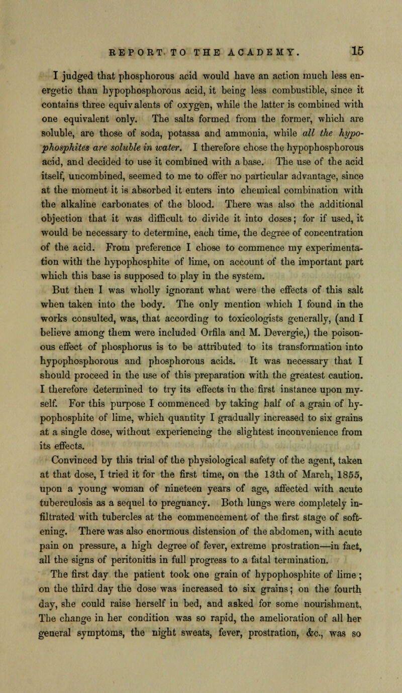 I judged that phosphorous acid would have an action much less en- ergetic than hypophosphorous acid, it being less combustible, since it contains three equivalents of oxygen, while the latter is combined with one equivalent only. The salts formed from the former, which are soluble, are those of soda, potassa and ammonia, while all the hypo- phosphites are soluble in water. I therefore chose the hypophosphorous add, and decided to use it combined with abase. The use of the acid itself, uncombined, seemed to me to offer no particular advantage, since at the moment it is absorbed it enters into chemical combination with the alkaline carbonates of the blood. There was also the additional objection that it was difficult to divide it into doses; for if used, it would be necessary to determine, each time, the degree of concentration of the acid. From preference I chose to commence my experimenta- tion with the hypophosphite of lime, on account of the important part which this base is supposed to play in the system. But then I was wholly ignorant what were the effects of this salt when taken into the body. The only mention which I found in the works consulted, was, that according to toxicologists generally, (and I believe among them were included Orfila and M. Devergie,) the poison- ous effect of phosphorus is to be attributed to its transformation into hypophosphorous and phosphorous acids. It was necessary that I should proceed in the use of this preparation with the greatest caution. I therefore determined to try its effects in the first instance upon my- self. For this purpose I commenced by taking half of a grain of hy- pophosphite of lime, which quantity I gradually increased to six grains at a single dose, without experiencing the slightest inconvenience from its effects. Convinced by this trial of the physiological safety of the agent, taken at that dose, I tried it for the first time, on the 13th of March, 1855, upon a young woman of nineteen years of age, affected with acute tuberculosis as a sequel to pregnancy. Both lungs were completely in- filtrated with tubercles at the commencement of the first stage of soft- ening. There was also enormous distension of the abdomen, with acute pain on pressure, a high degree of fever, extreme prostration—in fact, all the signs of peritonitis in full progress to a fatal termination. The first day the patient took one grain of hypophosphite of lime ; on the third day the dose was increased to six grains; on the fourth day, she could raise herself in bed, and asked for some nourishment, The change in her condition was so rapid, the amelioration of all her general symptoms, the night sweats, fever, prostration, &c, was so