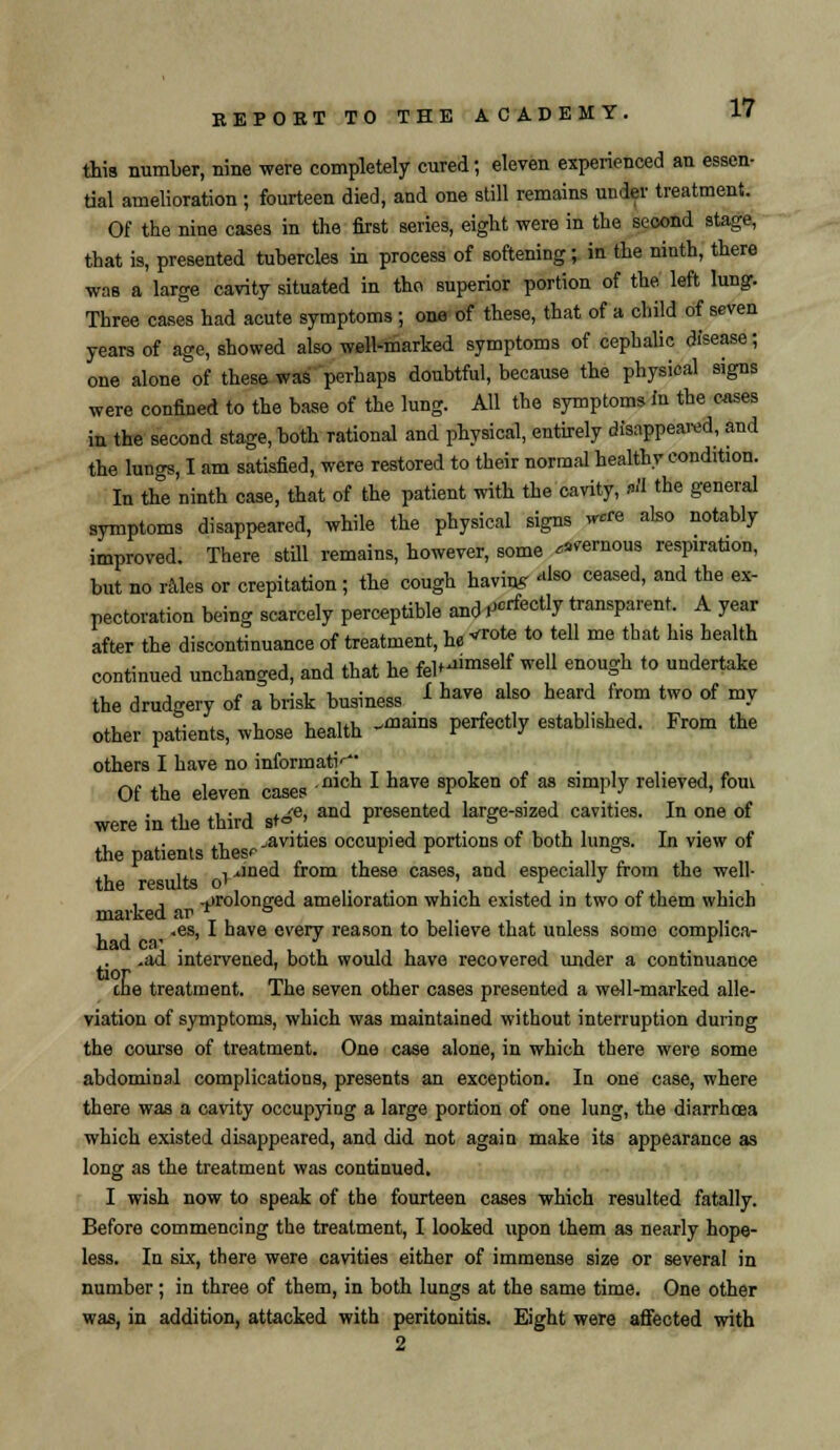 this number, nine were completely cured; eleven experienced an essen- tial amelioration ; fourteen died, and one still remains under treatment. Of the nine cases in the first series, eight were in the second stage, that is, presented tubercles in process of softening; in the ninth, there was a large cavity situated in tho superior portion of the left lung. Three cases had acute symptoms ; one of these, that of a child of seven years of age, showed also well-marked symptoms of cephalic disease; one alone of these was perhaps doubtful, because the physical signs were confined to the base of the lung. All the symptoms in the cases in the second stage, both rational and physical, entirely disappeared, and the lungs, I am satisfied, were restored to their normal healthy condition. In the ninth case, that of the patient with the cavity, *H the general symptoms disappeared, while the physical signs 5*« also notably improved. There still remains, however, some ^ernous respiration, but no rales or crepitation ; the cough having «ls<> ceased, and the ex- pectoration being scarcely perceptible and ^rfec% transparent. A year after the discontinuance of treatment, he *«>*> to tell me that his health continued unchanged, and that he fel^niself well enough to undertake the drudgery of a brisk business L ha™ als0 heard from two of mJ other patients, whose health -fflains Perfe(% established. From the others I have no informati^- Of the eleven cases mch * have sPoken of M slm^ relieved> fom • .i a- j i^e, and presented large-sized cavities. In one of were in the third st° ; r » , ,. ,, ^avities occupied portions of both lungs. In view of the patients thesr t r & , , 1 iined from these cases, and especially from the well- , , -prolonged amelioration which existed in two of them which marked ar r & r , , ■ .es, 1 nave every reason to believe that unless some comphca- -ad intervened, both would have recovered under a continuance one treatment. The seven other cases presented a well-marked alle- viation of symptoms, which was maintained without interruption during the course of treatment. One case alone, in which there were some abdominal complications, presents an exception. In one case, where there was a cavity occupying a large portion of one lung, the diarrhoea which existed disappeared, and did not again make its appearance as long as the treatment was continued. I wish now to speak of the fourteen cases which resulted fatally. Before commencing the treatment, I looked upon them as nearly hope- less. In six, there were cavities either of immense size or several in number; in three of them, in both lungs at the same time. One other was, in addition, attacked with peritonitis. Eight were affected with 2