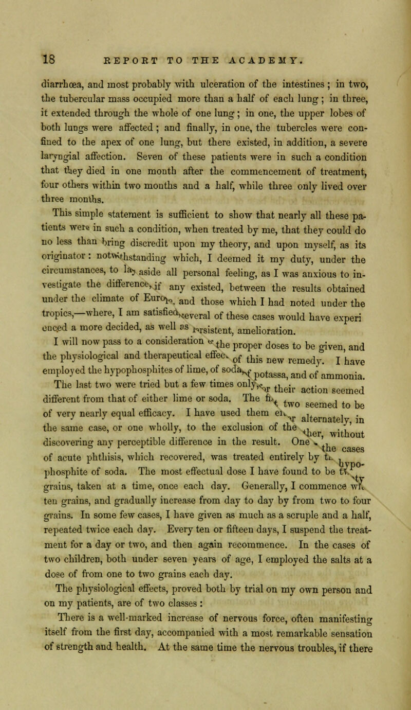 diarrhoea, and most probably with ulceration of the intestines ; in two, the tubercular mass occupied more than a half of each lung ; in three, it extended through the whole of one lung; in one, the upper lobes of both lungs were affected ; and finally, in one, the tubercles were con- fined to the apex of one lung, but there existed, in addition, a severe laiyngial affection. Seven of these patients were in such a condition that Aey died in one month after the commencement of treatment, four others within two months and a half, while three only lived over three months. This simple statement is sufficient to show that nearly all these pa- tients were in such a condition, when treated by me, that they could do no less than bring discredit upon my theory, and upon myself, as its originator: notwithstanding which, I deemed it my duty, under the circumstances, to la, aside all personal feeling, as I was anxious to in- vestigate the difference, jf any existed) between the results obtained under the climate of Eurc*,. and those which I had noted under the tropics,—where, I am satisfied>ceveral of these cases would haye experf onced a more decided, as well as Nrs;stent) amelioration. I will now pass to a consideration «the propel. doses tQ be ^ ^ the physiological and therapeutical effect of this Dew remedy_ j ^ employed the hypophosphites of lime, of soda^ ^^^ md q{ ammonia The last two were tried but a few times only,v their action ^^ different from that of either lime or soda. Ihe h,, . . . . % two seemed to be of very nearly equal efficacy. I have used them eu , _ . the same case, or one wholly, to the exclusion of the ,, . ,' ■,, , L • , , ier! without discovering any perceptible difference in the result. One , , l ilC CclSCS of acute phthisis, which recovered, was treated entirely by ti. . jjhosphite of soda. The most effectual dose I have found to be t\. graius, taken at a time, once each day. Generally, I commence w» ten grains, and gradually increase from day to day by from two to four grains In some few cases, I have given as much as a scruple and a half, repeated twice each day. Every ten or fifteen days, I suspend the treat- ment for a day or two, and then again recommence. In the cases of two children, both under seven years of age, I employed the salts at a dose of from one to two grains each day. The physiological effects, proved both by trial on my own person and on my patients, are of two classes : There is a well-marked increase of nervous force, often manifesting itself from the first day, accompanied with a most remarkable sensation of strength and health. At the same time the nervous troubles, if there