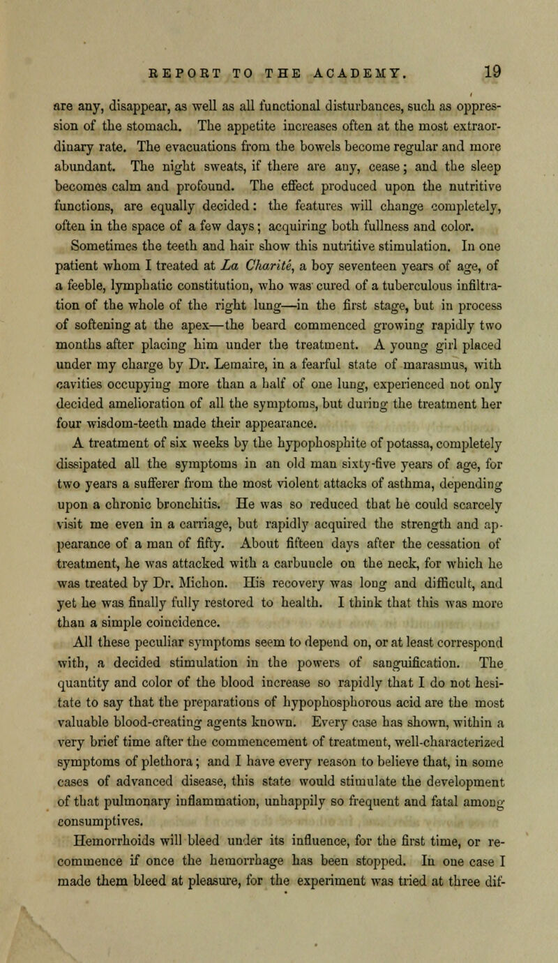 are any, disappear, as well as all functional disturbances, such as oppres- sion of the stomach. The appetite increases often at the most extraor- dinary rate. The evacuations from the bowels become regular and more abundant. The night sweats, if there are any, cease; and the sleep becomes calm and profound. The effect produced upon the nutritive functions, are equally decided: the features will change completely, often in the space of a few days; acquiring both fullness and color. Sometimes the teeth and hair show this nutritive stimulation. In one patient whom I treated at La Charite, a boy seventeen years of age, of a feeble, lymphatic constitution, who was' cured of a tuberculous infiltra- tion of the whole of the right lung—in the first stage, but in process of softening at the apex—the beard commenced growing rapidly two months after placing him under the treatment. A young girl placed under my charge by Dr. Lemaire, in a fearful state of marasmus, with cavities occupying more than a half of one lung, experienced not only decided amelioration of all the symptoms, but during the treatment her four wisdom-teeth made their appearance. A treatment of six weeks by the hypophosphite of potassa, completely dissipated all the symptoms in an old man sixty-five years of age, for two years a sufferer from the most violent attacks of asthma, depending upon a chronic bronchitis. He was so reduced tbat he could scarcely visit me even in a carriage, but rapidly acquired the strength and ap- pearance of a man of fifty. About fifteen days after the cessation of treatment, he was attacked with a carbuuele on the neck, for which he was treated by Dr. Michon. His recovery was long and difficult, and yet he was finally fully restored to health. I think that this was more than a simple coincidence. All these peculiar symptoms seem to depend on, or at least correspond with, a decided stimulation in the powers of sanguification. The quantity and color of the blood increase so rapidly that I do not hesi- tate to say that the preparations of hypophosphorous acid are the most valuable blood-creating agents known. Every case has shown, within a very brief time after the commencement of treatment, well-characterized symptoms of plethora; and I have every reason to believe that, in some cases of advanced disease, this state would stimulate the development of that pulmonary inflammation, unhappily so frequent and fatal among consumptives. Hemorrhoids will bleed under its influence, for the first time, or re- commence if once the hemorrhage has been stopped. In one case I made them bleed at pleasure, for the experiment was tried at three dif-