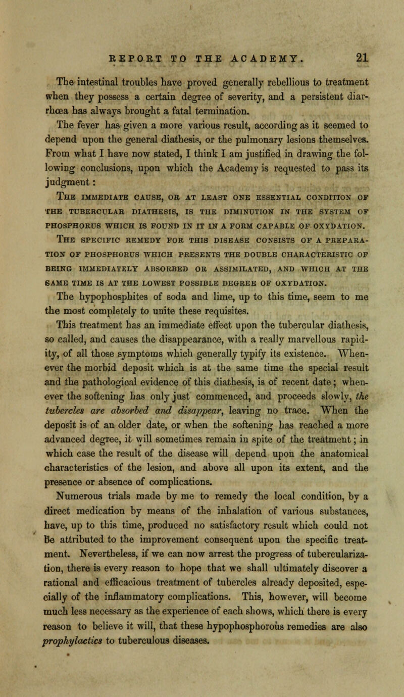 The intestinal troubles have proved generally rebellious to treatment when they possess a certain degree of severity, and a persistent diar- rhoea has always brought a fatal termination. The fever has given a more various result, according as it seemed to depend upon the general diathesis, or the pulmonary lesions themselves. From what I have now stated, I think I am justified in drawing the fol- lowing conclusions, upon which the Academy is requested to pass its judgment: The immediate cause, oa at least one essential condition of THE TUBERCULAR DIATHESIS, IS THE DIMINUTION IN THE SYSTEM OF PHOSPHORUS WHICH IS FOUND IN IT IN A FORM CAPABLE OF OXYDATION. The SPECIFIC REMEDY FOR this DISEASE consists of A PREPARA- TION OF PHOSPHORUS WHICH PRESENTS THE DOUBLE CHARACTERISTIC OF BEING IMMEDIATELY ABSORBED OR ASSIMILATED, AND WHICH AT THE SAME TIME IS AT THE LOWEST POSSIBLE DEGREE OF OXYDATION. The hypophosphites of soda and lime, up to this time, seem to me the mo9t completely to unite these requisites. This treatment has an immediate effect upon the tubercular diathesis, so called, and causes the disappearance, with a really marvellous rapid- ity, of all those symptoms which generally typify its existence. When- ever the morbid deposit which is at the same time the special result and the pathological evidence of this diathesis, is of recent date; when- ever the softening has only just commenced, and proceeds slowly, the tubercles are absorbed and disappear, leaving no trace. When the deposit is of an older date, or when the softening has reached a more advanced degree, it will sometimes remain in spite of the treatment; in which case the result of the disease will depend upon the anatomical characteristics of the lesion, and above all upon its extent, and the presence or absence of complications. Numerous trials made by me to remedy the local condition, by a direct medication by means of the inhalation of various substances, have, up to this time, produced no satisfactory result which could not Be attributed to the improvement consequent upon the specific treat- ment. Nevertheless, if we can now arrest the progress of tuberculariza- tion, there is every reason to hope that we shall ultimately discover a rational and efficacious treatment of tubercles already deposited, espe- cially of the inflammatory complications. This, however, will become much less necessary as the experience of each shows, which there is every reason to believe it will, that these hypophosphoroiis remedies are also prophylactics to tuberculous diseases.