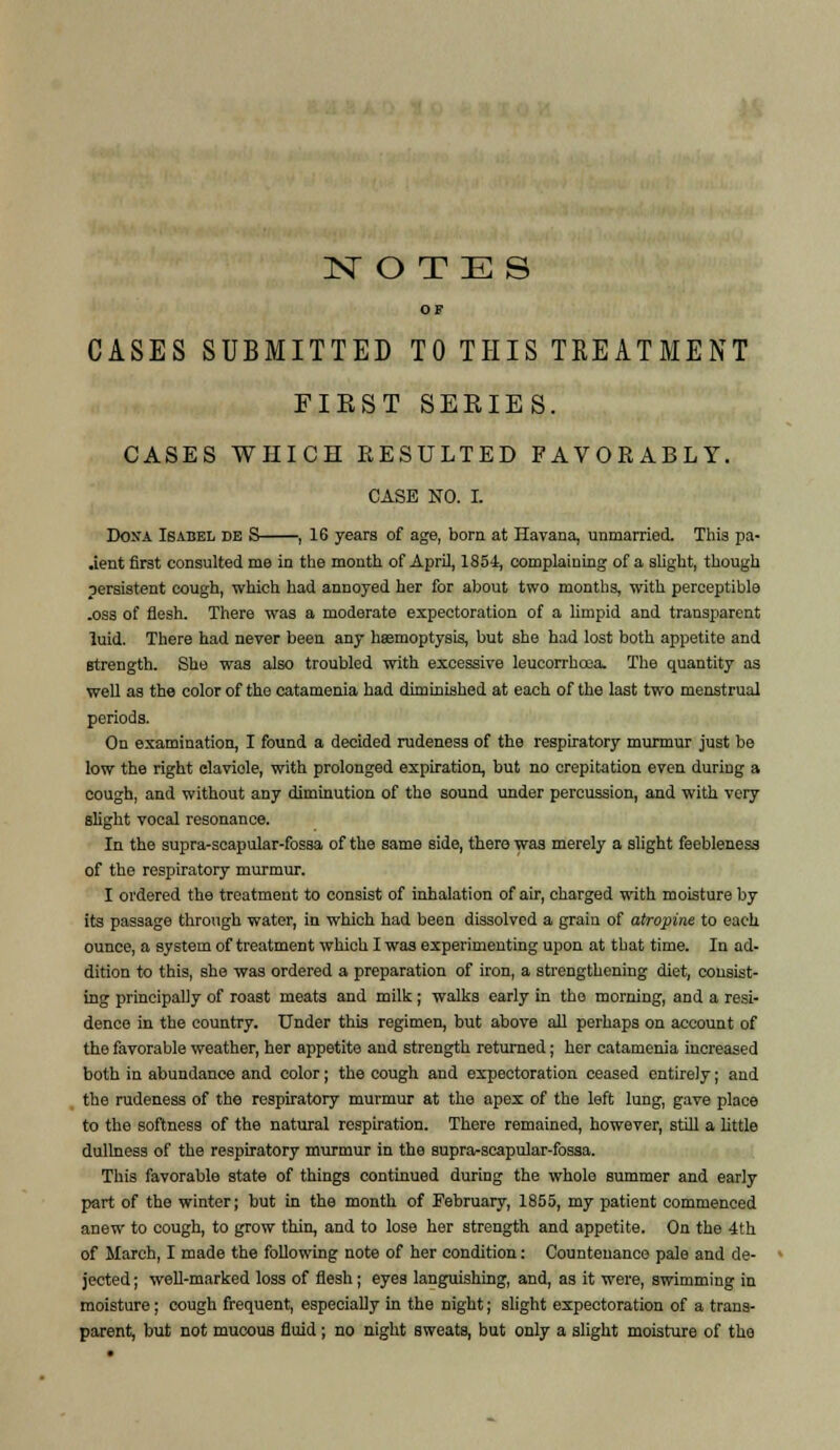 1ST O T E S OF CASES SUBMITTED TO THIS TREATMENT FIEST SEKIES. CASES WHICH EESULTED FAVORABLY. CASE NO. I. Dona Isabel de S , 16 years of age, born at Havana, unmarried. Thia pa- jent first consulted me in the month of April, 185-1, complaining of a slight, though persistent cough, which had annoyed her for about two months, with perceptible .oss of flesh. There was a moderate expectoration of a limpid and transparent luid. There had never been any haemoptysis, but she had lost both appetite and strength. She was also troubled with excessive leucorrhcea. The quantity as well as the color of the catamenia had diminished at each of the last two menstrual periods. On examination, I found a decided rudeness of the respiratory murmur just be low the right clavicle, with prolonged expiration, but no crepitation even during a cough, and without any diminution of the sound under percussion, and with very slight vocal resonance. In the supra-scapular-fossa of the same side, there was merely a slight feebleness of the respiratory murmur. I ordered the treatment to consist of inhalation of air, charged with moisture by its passage through water, in which had been dissolved a grain of atropine to each ounce, a system of treatment which I was experimenting upon at that time. In ad- dition to this, she was ordered a preparation of iron, a strengthening diet, consist- ing principally of roast meats and milk; walks early in tho morning, and a resi- dence in the country. Under this regimen, but above all perhaps on account of the favorable weather, her appetite and strength returned; her catamenia increased both in abundance and color; the cough and expectoration ceased entirely; and the rudeness of the respiratory murmur at the apex of the left lung, gave place to the softness of the natural respiration. There remained, however, still a little dullness of the respiratory murmur in the supra-scapular-fossa. This favorable state of things continued during the whole summer and early part of the winter; but in the month of February, 1855, my patient commenced anew to cough, to grow thin, and to lose her strength and appetite. On the 4th of March, I made the following note of her condition: Countenance pale and de- jected ; well-marked loss of flesh; eyes languishing, and, as it were, swimming in moisture; cough frequent, especially in the night; slight expectoration of a trans- parent, but not mucous fluid; no night sweats, but only a slight moisture of the