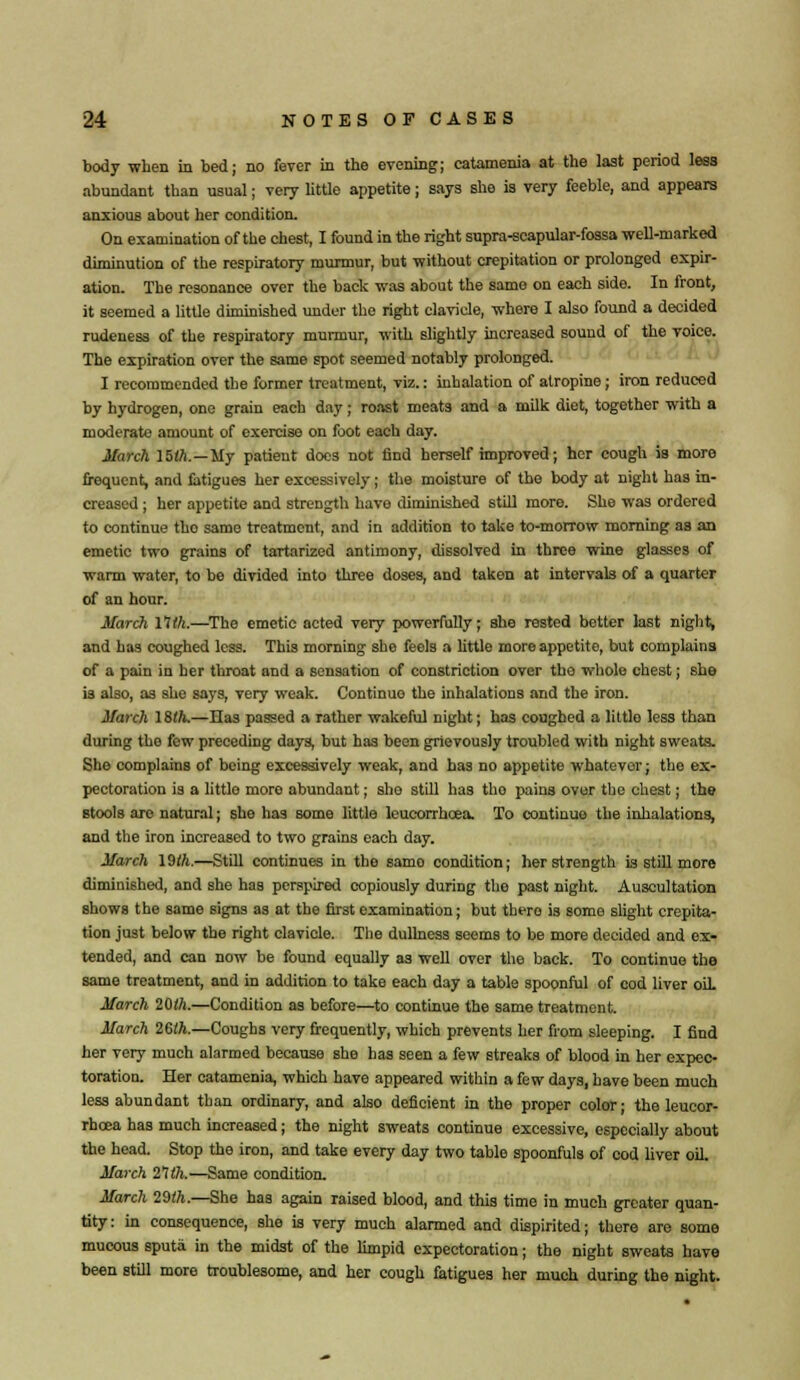 body when in bed; no fever in the evening; catamenia at the last period less abundant than usual; very little appetite; says she is very feeble, and appears anxious about her condition. On examination of the chest, I found in the right supra-scapular-fossa well-marked diminution of the respiratory murmur, but without crepitation or prolonged expir- ation. The resonance over the back was about the same on each side. In front, it seemed a little diminished under the right clavicle, where I also found a decided rudeness of the respiratory murmur, with slightly increased sound of the voice. The expiration over the same spot seemed notably prolonged. I recommended the former treatment, viz.: inhalation of atropine; iron reduced by hydrogen, one grain each day; roast meats and a milk diet, together with a moderate amount of exercise on foot each day. March lilh.—My patient docs not find herself improved; her cough is more frequent, and fatigues her excessively; the moisture of the body at night has in- creased ; her appetite and strength have diminished still more. She was ordered to continue tho same treatment, and in addition to take to-morrow morning as an emetic two grains of tartarized antimony, dissolved in three wine glasses of warm water, to be divided into three doses, and taken at intervals of a quarter of an hour. March 11th.—The emetic acted very powerfully; she rested better last night, and has coughed less. This morning she feels a little more appetite, but complains of a pain in her throat and a sensation of constriction over the whole chest; she is also, as she says, very weak. Continue the inhalations and the iron. March 18th.—Has passed a rather wakeful night; has coughed a little less than during the few preceding days, but has been grievously troubled with night sweats. She complains of being excessively weak, and has no appetite whatevor; the ex- pectoration is a littlo more abundant; sho still has tho pains over the chest; the stools are natural; she has some little leucorrhcea. To continue the inhalations, and the iron increased to two grains each day. March 19th.—Still continues in the samo condition; her strength is still more diminished, and she has perspired copiously during tho past night. Auscultation shows the same signs as at the first examination; but tbero is some slight crepita- tion just below the right clavicle. The dullness seems to be more decided and ex- tended, and can now be found equally as well over the back. To continue the same treatment, and in addition to take each day a table spoonful of cod liver oil March 20th.—Condition as before—to continue the same treatment. March 26th.—Coughs very frequently, which prevents her from sleeping. I find her very much alarmed because she has seen a few streaks of blood in her expec- toration. Her catamenia, which have appeared within a few days, have been much less abundant than ordinary, and also deficient in the proper color; the leucor- rhcea has much increased; the night sweats continue excessive, especially about the head. Stop the iron, and take every day two table spoonfuls of cod liver oil. March 21th.—Same condition. March 29th.—She has again raised blood, and this time in much greater quan- tity: in consequence, she is very much alarmed and dispirited; there are some mucous sputa in the midst of the limpid expectoration; the night sweats have been still more troublesome, and her cough fatigues her much during the night.