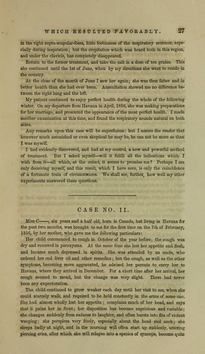 in the right supra-scapular-fossa, little feebleness of the respiratory murmur, espe- cially during inspiration; but the crepitation which was heard both in this region, and under the clavicle, has completely disappeared. Return to the former treatment, and take the salt in a dose of ten grains. This she continued until the 1st of June, when by my directions she went to resido in the country. At the close of the month of June I saw her again; she was then fatter and in better health than she had ever been. Auscultation showed me no difference be- tween the right lung and the left. My patient continued to enjoy perfect health during the whole of the following winter. On my departure from Havana in April, 1856, she was making preparations for her marriage, and presented the appearance of the most perfect health. I made another examination at this time, and found the respiratory sounds natural on both sides. Any remarks upon this case will be superfluous: but I assure the reader that however much astonished or even skeptical he may be, he can not be more so than I was myself. I had evidently discovered, and had at my control, a new and powerful method of treatment. But I asked myself—will it fulfill all the indications which I wish from it—all which, at the outset, it seems to promise me ? Perhaps I am only deceiving myself, and this result, which I have seen, is only the coincidence of a fortunate train of circumstances. We shall see, farther, how well my other experiments answered these questions. CASE NO. II. Miss C , six years and a half old, bora in Canada, but living in Havana for the past two months, was brought to me for the first time on the 1th of February, 185G, by her mother, who gave me the following particulars: Her child commenced to cough in October of the year before; the cough was dry and recurred in paroxysms. At the same time she lost her appetite and flesh, and became much depressed in spirits. She was attended by an uncle, who ordered her cod liver oil and other remedies; but the cough, as well as the other symptoms, becoming more aggravated, he advised her parents to carry her to Havana, where they arrived in December. For a short time after her arrival, her cough seemed to mend, but the change was very slight. There had never been any expectoration. The child continued to grow weaker each day until her visit to me, when she could scarcely walk, and required to be held constantly in the arms of some one. She had almost wholly lost her appetite ; complains much of her head, and says that it pains her in front; her disposition has become capricious and variable; she changes suddenly from sadness to laughter, and often bursts into fits of violent weeping; she perspires very freely, especially about the head and neck; she sleeps badly at night, and in the morning will often start up suddenly, uttering piercing cries, after which she will relapse into a species of syncope, become quite