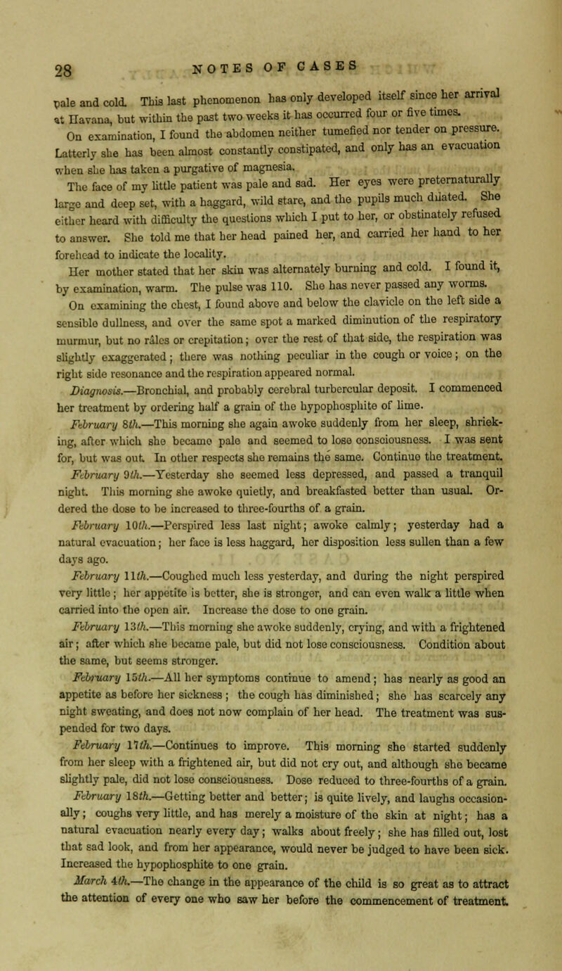 vale and cold. This last phenomenon has only developed itself since her arrival at Havana, but within the past two weeks it has occurred four or five times. On examination, I found the abdomen neither tumefied nor tender on pressure. Latterly she has been almost constantly constipated, and only has an evacuation when she has taken a purgative of magnesia. The face of my little patient was pale and sad. Her eyes were preternaturally large and deep set, with a haggard, wild stare, and the pupils much dilated. She either heard with difficulty the questions which I put to her, or obstinately refused to answer. She told me that her head pained her, and carried her hand to her forehead to indicate the locality. Her mother stated that her skin was alternately burning and cold. I found it, by examination, warm. The pulse was HO. She has never passed any worms. On examining the chest, I found above and below the clavicle on the left side a sensiblo dullness, and over the same spot a marked diminution of the respiratory murmur, but no riles or crepitation; over the rest of that side, the respiration was slightly exaggerated; there was nothing peculiar in the cough or voice; on the right side resonance and the respiration appeared normal. Diagnosis.—Bronchial, and probably cerebral turbcrcular deposit. I commenced her treatment by ordering half a grain of the hypophosphite of lime. February Silt.—This morning she again awoke suddenly from her sleep, Bhriek- ing, after which she became pale and seemed to lose consciousness. I was sent for, but was out. In other respects she remains the same. Continue the treatment. February Otk.—Yesterday she seemed less depressed, and passed a tranquil night. This morning she awoke quietly, and breakfasted better than usual. Or- dered the dose to be increased to three-fourths of a grain. February 10th.—Perspired less last night; awoke calmly; yesterday had a natural evacuation; her face is less haggard, her disposition less sullen than a few days ago. February lllh.—Coughed much less yesterday, and during the night perspired very little ; her appetite is better, she is stronger, and can even walk a little when carried into the open air. Increase the dose to one grain. February l'ith.—This morning she awoke suddenly, crying, and with a frightened air; after which she became pale, but did not lose consciousness. Condition about the same, but seems stronger. Febniary 15th.—All her symptoms continue to amend; has nearly as good an appetite as before her sickness ; the cough has diminished; she has scarcely any night sweating, and does not now complain of her head. The treatment was sus- pended for two days. February nth.—Continues to improve. This morning she started suddenly from her sleep with a frightened air, but did not cry out, and although she became slightly pale, did not lose consciousness. Dose reduced to three-fourths of a grain. February ISth.—Getting better and better; is quite lively, and laughs occasion- ally ; coughB very little, and has merely a moisture of the skin at night; has a natural evacuation nearly every day; walks about freely; she has filled out, lost that sad look, and from her appearance, would never be judged to have been sick. Increased the hypophosphite to one grain. March 4th.—The change in the appearance of the child is so great as to attract the attention of every one who saw her before the commencement of treatment