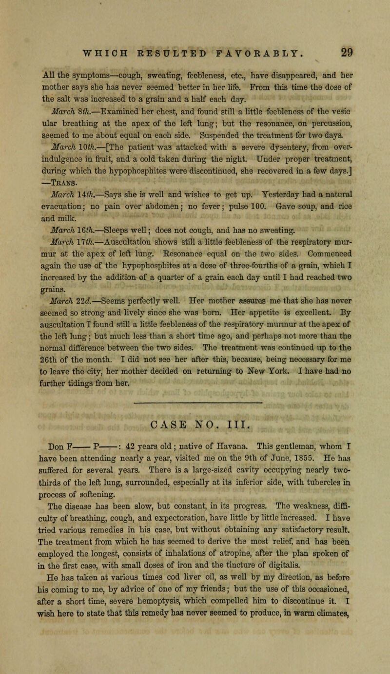 All the symptoms—cough, sweating, feebleness, etc., have disappeared, and her mother says she has never seemed better in her life. From this time the dose of the salt was increased to a grain and a half each day. March 8th.—Examined her chest, and found still a little feebleness of the vesic ular breathing at the apex of the left lung; but the resonance, on percussion, seemed to me about equal on each side. Suspended the treatment for two days. March 10th.—[The patient was attacked with a severe dysentery, from over- indulgence in fruit, and a cold taken during the night. Under proper treatment, during which the hypophosphites were discontinued, she recovered in a few days.] —Tkans. March 14th.—Says she is well and wishes to get up. Yesterday had a natural evacuation; no pain over abdomen; no fever; pulse 100. Gave soup, and rice and milk. March 16th.—Sleeps well; does not cough, and has no sweating. March 17th.—Auscultation shows still a little feebleness of the respiratory mur- mur at the apex of left lung. Resonance equal on the two sides. Commenced again the use of the hypophosphites at a dose of three-fourths of a grain, which I increased by the addition of a quarter of a grain each day until I had reached two grains. March lid.—Seems perfectly well. Her mother assures me that she has never seemed so strong and lively since she was born. Her appetite is excellent. By auscultation I found still a little feebleness of the respiratory murmur at the apex of the left lung; but much less than a short time ago, and perhaps not more than the normal difference between the two sides. The treatment was continued up to the 26th of the month. I did not see her after this, because, being necessary for me to leave the city, her mother decided on returning to New York. I have had no further tidings from her. CASE NO. III. Don F P : 42 years old ; native of Havana. This gentleman, whom I have been attending nearly a year, visited me on the 9th of Juno, 1855. He has suffered for several yeara. There is a large-sized cavity occupying nearly two- thirds of the left lung, surrounded, especially at its inferior side, with tubercles in process of softening. The disease has been slow, but constant, in its progress. Tho weakness, diffi- culty of breathing, cough, and expectoration, have little by little increased. I have tried various remedies in his case, but without obtaining any satisfactory result. The treatment from which he has seemed to derive the most relief, and has been employed the longest, consists of inhalations of atropine, after the plan spoken of in the first case, with small doses of iron and the tincture of digitalis. He has taken at various times cod liver oil, as well by my direction, as before his coming to me, by advice of one of my friends; but the use of this occasioned, after a short time, severe hemoptysis, which compelled him to discontinue it. I wish here to state that this remedy has never seemed to produce, in warm climates,