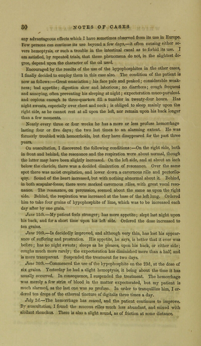 any advantageous effects which I have sometimes observed from its use in Europe. Few persons can continue its use beyond a few days,—it often causing either se- vere hemoptysis, or such a trouble in the intestinal canal as to forbid its use. I am satisfied, by repeated trials, that these phenomena do not, in the slightest de- gree, depend upon the character of the oil used. Encouraged by the results of the use of the hypophosphites in the other cases, I finally decided to employ them in this case also. The condition of the patient is now as follows:—Great emaciation; his face pale and peaked; considerable weak- ness; bad appetite; digestion slow and laborious; no diarrhoea; cough frequent and annoying, often preventing his sleeping at night; expectoration muco-purulent and copious enough to three-quarters fill a tumbler in twenty-four hours. lias night sweats, especially over chest and neck ; is obliged to sleep mainly upon the right side, as he cannot rest at all upon the left, nor remain upon his back longer than a few moments. Nearly every three or four weeks ho has a more or less profuse hemorrhage lasting four or five days; the two last times to an alarming extent. He was formerly troubled with hemorrhoids, but they have disappeared for tho past three years. On auscultation, I discovered tho following conditions:—On the right side, both in front and behind, the resonance and the respiration wore about normal, though the latter may have been slightly increased. On the left side, and at about an inch below the clavicle, thero was a decided diminution of resonance. Over the same spot thero was moist crepitation, and lower down a cavernous rale and pectorilo- quy. Sound of the heart increased, but with nothing abnormal about it. Behind, in both scapular-fossae, there were marked cavernous rales, with great vocal reso- nance. Tho resonance, on percussion, seemed about the same as upon the right side. Behind, the respiration was increased at tho base of the left lung. Ordered him to take four grains of hypophosphite of lime, which was to bo increased each day after by one grain. June 15ft.—My patient feels stronger; has more appetite; slept last night upon his back, and for a short time upon his left side. Ordered the dose increased to ten grains. June 20th.—Is decidedly improved, and although very thin, has lost his appear- ance of suffering and prostration. His appetite, ho says, is better that it ever was before; has no night sweats; sleeps as he pleases, upon his back, or either side; coughs much more rarely; the expectoration has diminished more than a half, and is more transparent. Suspended the treatment for two days. June 30th.—Commenced the use of the hypophosphite on the 23d, at the dose of six grains. Yesterday he had a slight hemoptysis, it being about the time it has usually occurred. In consequence, I suspended the treatment. Tho hemorrhage was merely a few striae of blood in tho matter expectorated, but my patient is much alarmed, as the last one was so profuse. In order to tranquillize him, I or- dered ten drops of tho ethereal tincture of digitalis three times a day. July 2d—The hemorrhage has ceased, and tho patient continues to improve. By auscultation, I found the mucous riles much less abundant, and mixed with sibilant rhonchus. There is also a slight sound, as of friction at somo distance.