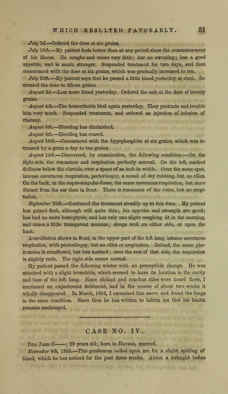 July 3d.—Ordered the dose at six grains. July 18th.—My patient feels better than at any period since the commencement of his illness. He coughs and raises very little; has no sweating; has a good appetite, and is much stronger. Suspended treatment for two days, and then commenced with the dose at six grains, which was gradually increased to ten. July 20th.—My patient says that he passed a little blood yesterday at stool. In- creased tho dose to fifteen grains. August 3d—Lost more blood yesterday. Ordered the salt at the dose of twenty grains. August ith.—The hemorrhoids bled again yesterday. They protrude and trouble him very much. Suspended treatment, and ordered an injection of infusion of rhatany. August bth.—Bleeding has diminished. August Qth.—Bleeding has ceased. August 10th.—Commenced with the hypophosphite at sis grains, which wa3 in- creased by a grain a day to ten grains. August lilh.—Discovered, by examination, the following condition:—On the right side, the resonance and respiration perfectly normal. On the left, marked dullness below the clavicle, over a space of an inch in width. Over the same spot, intense cavernous respiration, pectoriloquy, a sound of dry rubbing, but no rales. On the back, in the supra-seapular-fossa?, the same cavernous respiration, but more distant from the ear than in front. There is resonance of the voice, but no crepi- tation. September 25th.—Continued the treatment steadily up to this time. My patient has gained flesh, although still quite thin; his appetite and strength are good; has had no more hemoptysis, and has only ono slight coughing fit in the morning, and raises a little transparent mucous; sleeps well on either side, or upon the back. Auscultation shows in front, in the upper part of tho left lung, intense cavernous respiration, with pectoriloquy, but no rflles or crepitation. Behind, the same phe- nomena is manifested, but less marked ; over the rest of that side, the respiration is slightly rude. The right side seems normal. My patient passed the following winter with no perceptible change. He was attacked with a slight bronchitis, which seemed to have its location in the cavity and base of the left lung. Since sibilant and ronchus rales were heard there, I continued an expectorant treatment, and in the course of about two weeks it wholly disappeared. In March, 1856, I examined him anew, and found the lungs in the same condition. Since then he has written to inform me that his health remains unchanged. CASE NO. IV. Don Juan C ; 29 years old; born in Havana, married. November 6th, 1855.—This gentleman called upon me for a slight spitting of blood, which he has noticed for the past three weeks. About a fortnight before