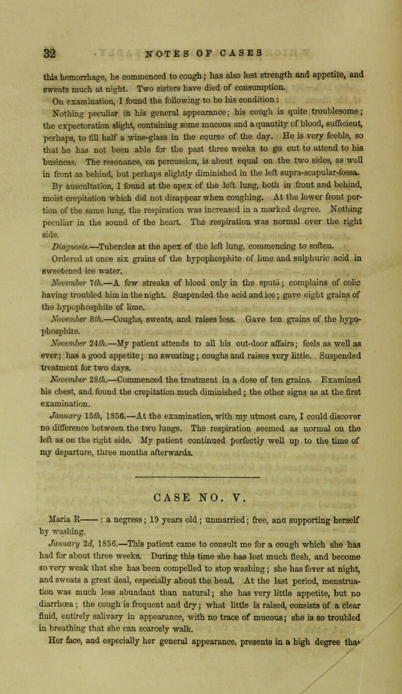 this hemorrhage, he commenced to cough; has also lost strength and appetite, and sweats much at night. Two sisters have died of consumption. On examination, I found the following to be his condition: Nothing peculiar in his general appearance; his cough is quite troublesome; the expectoration slight, containing some mucous and a quantity of blood, sufficient, perhaps, to fill half a wine-glass in the course of the day. He is very feeble, so that he has not been able for the past three weeks to go out to attend to his business. The resonance, on percussion, is about equal on the two sides, as well in front as behind, but perhaps slightly diminished in the left supra-scapular-fossa. By auscultation, I found at the apex of the left lung, both in front and behind, moist crepitation which did not disappear when coughing. At the lower front por- tion of the same lung, the respiration was increased in a marked degree. Nothing peculiar in the sound of the heart. The respiration was normal over the right side. Diagnosis.—Tubercles at the apex of the left lung, commencing to soften. Ordered at once six grains of the hypophosphite of lime and sulphuric acid in sweetened ice water. November 1th.—A few streaks of blood only in the sputa; complains of colic having troubled him in the night Suspended the acid and ice; gave eight grains of the hypophosphite of lime. November 8th.—Coughs, sweats, and raises less. Gave ten grains of the hypo- phosphite. November 2ith.—My patient attends to all his out-door affairs; feels as well as ever; has a good appetite; no sweating; coughs and raises very little. Suspended treatment for two days. November 2$lh.—Commenced the treatment in a dose of ten grains. Examined his chest, and found the crepitation much diminished; the other signs as at the first examination. January 15th, 1856.—At the examination, with my utmost care, I could discover no difference between the two lungs. The respiration seemed as normal on the left as on the right side. My patient continued perfectly well up to the time of my departure, three months afterwards. CASE NO. V. Maria E : a negress ; 19 years old ; Unmarried; free, ana supporting herself by washing. January 2d, 185S.—This patient came to consult me for a cough which she has had for about three weeks. During this time she has lost much flesh, and become so very weak that she has been compelled to stop washing; she has fever at night, and sweats a great deal, especially about the head. At the last period, menstrua- tion was much less abundant than natural; she has very little appetite, but no diarrhoea ; the cough is frequent and dry; what little is raised, consists of a clear fluid, entirely salivary in appearance, with no trace of mucous; she is so troubled in breathing that she can scarcely walk. Her face, and especially her general appearance, presents in a high degree tha>