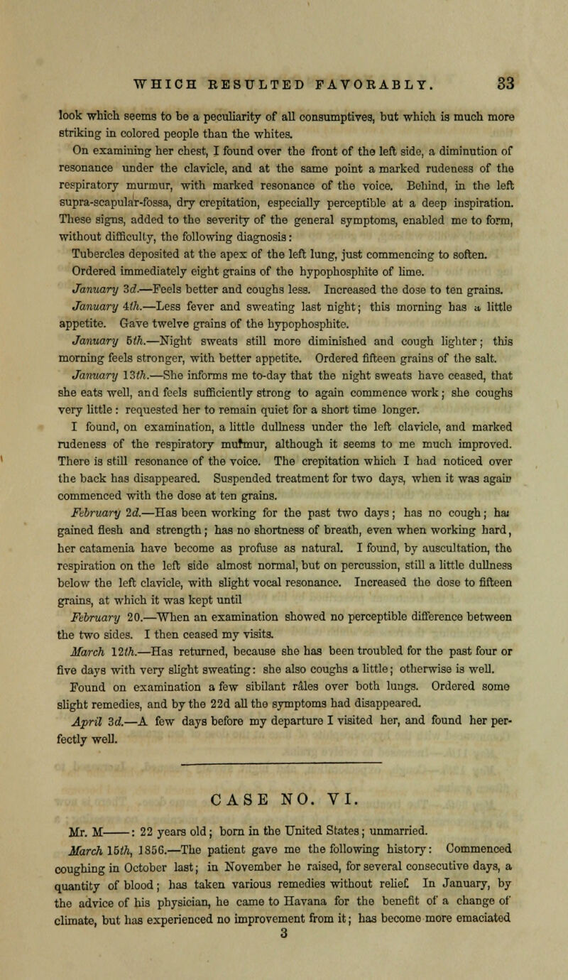 look which seems to be a peculiarity of all consumptives, but which is much more striking in colored people than the whites. On examining her chest, I found over the front of the left side, a diminution of resonance under the clavicle, and at the same point a marked rudeness of the respiratory murmur, with marked resonance of the voice. Behind, in the left supra-scapular-fossa, dry crepitation, especially perceptible at a deep inspiration. These signs, added to the severity of the general symptoms, enabled me to form, without difficulty, the following diagnosis: Tubercles deposited at the apex of the left lung, just commencing to soften. Ordered immediately eight grains of the hypophosphite of lime. January 3d.—Feels better and coughs less. Increased the dose to ten grains. January ith.—Less fever and sweating last night; this morning has a, little appetite. Gave twelve grains of the hypophosphite. January hth.—Night sweats still more diminished and cough lighter; this morning feels stronger, with better appetite. Ordered fifteen grains of the salt. January 13th.—She informs me to-day that the night sweats have ceased, that she eats well, and feels sufficiently strong to again commence work; she coughs very little : requested her to remain quiet for a short time longer. I found, on examination, a little dullness under the left clavicle, and marked rudeness of the respiratory murmur, although it seems to me much improved. There is still resonance of the voice. The crepitation which I had noticed over the back has disappeared. Suspended treatment for two days, when it was agate commenced with the dose at ten grains. February 2d.—Has been working for the past two days; has no cough; has gained flesh and strength; has no shortness of breath, even when working hard, her catamenia have become as profuse as natural. I found, by auscultation, the respiration on the left side almost normal, but on percussion, still a little dullness below the left clavicle, with slight vocal resonance. Increased the dose to fifteen grains, at which it was kept until February 20.—When an examination showed no perceptible difference between the two sides. I then ceased my visits. March 12th.—Has returned, because she has been troubled for the past four or five days with very slight sweating: she also coughs a little; otherwise is well. Found on examination a few sibilant rales over both lungs. Ordered some sUght remedies, and by the 22d all the symptoms had disappeared. April 3d.—A few days before my departure I visited her, and found her per- fectly well. CASE NO. VI. Mr. M : 22 years old; born in the United States; unmarried. March 15ih, 1856.—Tho patient gave me the following history: Commenced coughing in October last; in November he raised, for several consecutive days, a quantity of blood; has taken various remedies without relief In January, by the advice of his physician, he came to Havana for the benefit of a change of climate, but has experienced no improvement from it; has become more emaciated 3