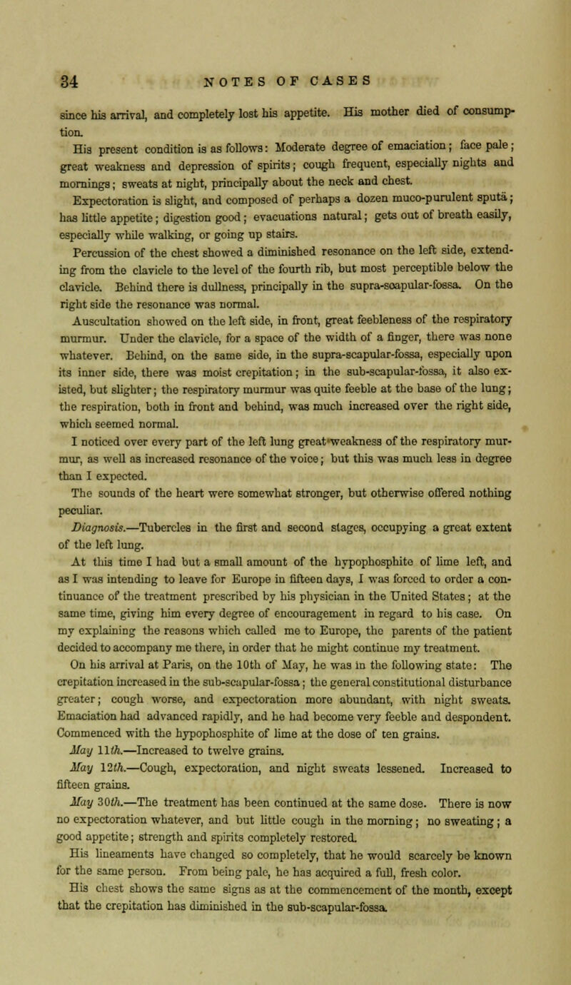 since his arrival, and completely lost his appetite. His mother died of consump- tion. His present condition is as follows: Moderate degree of emaciation; face pale; great weakness and depression of spirits; cough frequent, especially nights and mornings; sweats at night, principally about the neck and chest. Expectoration is slight, and composed of perhaps a dozen muco-purulent sputa; has little appetite; digestion good; evacuations natural; gets out of breath easily, especially while walking, or going up stairs. Percussion of the chest showed a diminished resonance on the left side, extend- ing from the clavicle to the level of the fourth rib, but most perceptible below the clavicle. Behind there is dullness, principally in the supra-soapular-fossa. On the right side the resonance was normal. Auscultation showed on the left side, in front, great feebleness of the respiratory murmur. Under the clavicle, for a space of the width of a finger, there was none whatever. Behind, on the same side, in the supra-scapular-fossa, especially upon its inner side, there was moist crepitation; in the sub-scapular-lbssa, it also ex- isted, but slighter; the respiratory murmur was quite feeble at the base of the lung; the respiration, both in front and behind, was much increased over the right side, which seemed normal. I noticed over every part of the left lung great-weakness of the respiratory mur- mur, as well as increased resonance of the voice; but this was much less in degree than I expected. The sounds of the heart were somewhat stronger, but otherwise offered nothing peculiar. Diagnosis.—Tubercles in the first and second stages, occupying a great extent of the left lung. At this time I had but a email amount of the hypophosphito of lime left, and as I was intending to leave for Europe in fifteen days, I was forced to order a con- tinuance of the treatment prescribed by his physician in the United States; at the same time, giving him every degree of encouragement in regard to his case. On my explaining the reasons which called me to Europe, the parents of the patient decided to accompany me there, in order that he might continue my treatment. On his arrival at Paris, on the 10th of May, he was in the following state: The crepitation increased in the sub-scapular-fossa; the general constitutional disturbance greater; cough worse, and expectoration more abundant, with night sweats. Emaciation had advanced rapidly, and he had become very feeble and despondent. Commenced with the hypophosphite of lime at the dose of ten grains. May Will.—Increased to twelve grains. May \2th.—Cough, expectoration, and night sweats lessened. Increased to fifteen grains. May 30th.—The treatment has been continued at the same dose. There is now no expectoration whatever, and but little cough in the morning; no sweating; a good appetite; strength and spirits completely restored. His lineaments have changed so completely, that he would scarcely be known for the same person. From being pale, he has acquired a full, fresh color. His chest shows the same signs as at the commencement of the month, except that the crepitation has diminished in the sub-scapular-fossa