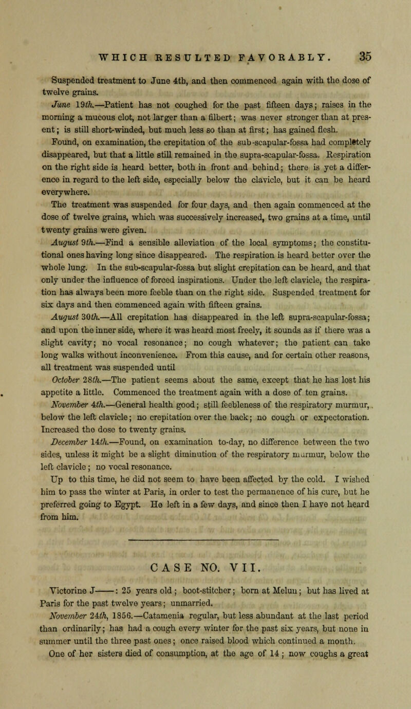 Suspended treatment to June 4tb, and then commenced again with the dose of twelve grains. June 19ift.—Patient has not coughed for the past fifteen days; raises in the morning a mucous clot, not larger than a filbert; was never stronger than at pres- ent ; is still short-winded, but much less so than at first; has gained flesh. Found, on examination, the crepitation of the sub-scapular-fossa had completely disappeared, but that a little still remained in the supra-scapular-fossa. Respiration on the right side is heard better, both in front and behind; there is yet a differ- ence in regard to the left side, especially below the clavicle, but it can be heard everywhere. The treatment was suspended for four day3, and then again commenced at the dose of twelve grains, which was successively increased, two grains at a time, until twenty grains were given. August 9 th.—Find a sensible alleviation of the local symptoms; the constitu- tional ones having long since disappeared. The respiration is heard better over the whole lung. In the sub-scapular-fossa but slight crepitation can be heard, and that only under the influence of forced inspirations. Under the left clavicle, the respira- tion has always been more feeble than on the right side. Suspended treatment for six days and then commenced again with fifteen grains. August 30th.—All crepitation has disappeared in the left supra-scapular-fossa; and upon the inner side, where it was heard most freely, it sounds as if there was a slight cavity; no vocal resonance; no cough whatever; the patient can take long walks without inconvenience. From this cause, and for certain other reasons, all treatment was suspended until October 28ft.—The patient seems about the same, except that he has lost his appetite a little. Commenced the treatment again with a dose of ten grains. November iih.—General health good; still feebleness of the respiratory murmur,. below the left clavicle; no crepitation over the back; no cough or expectoration. Increased the dose to twenty grains. December 11th.—Found, on examination to-day, no difference between the two sides, unless it might bo a slight diminution of the respiratory marmur, below the left clavicle; no vocal resonance. Up to this time, he did not seem to have been affected by the cold. I wished him to pass the winter at Paris, in order to test the permanence of his cure, but he preferred going to Egypt. He left in a few days, and since then I have not heard from him. CASE NO. VII. Victorine J : 25 years old ; boot-stitcber; bornatMeluu; but has lived at Paris for the past twelve years; unmarried. November 2Uh, 1856.—Catamenia regular, but less abundant at the last period than ordinarily; has had a cough every winter for the past six years, but none in summer until the three past ones; once raised blood which continued a month. One of her sisters died of consumption, at the age of 14 ; now coughs a great