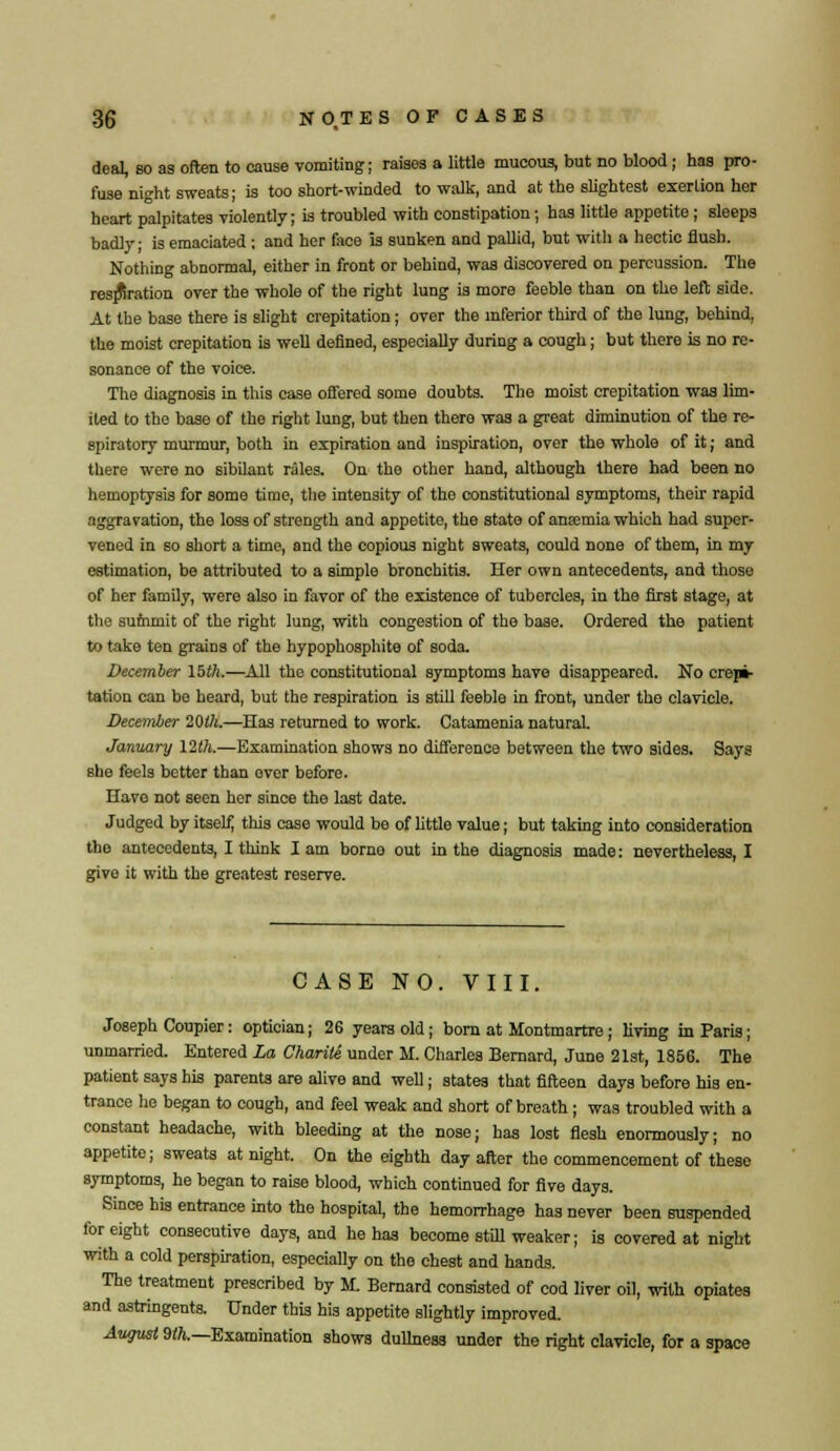 deal, so as often to cause vomiting; raises a little mucous, but no blood; has pro- fuse night sweats; is too short-winded to walk, and at the slightest exertion her heart palpitates violently; is troubled with constipation; has little appetite ; sleeps badly; is emaciated ; and her face is sunken and pallid, but with a hectic flush. Nothing abnormal, either in front or behind, was discovered on percussion. The respiration over the whole of the right lung is more feeble than on the left side. At the base there is slight crepitation; over the inferior third of tho lung, behind, the moist crepitation is well defined, especially during a cough; but there is no re- sonance of the voice. The diagnosis in this case offered some doubts. The moist crepitation was lim- ited to the base of tho right lung, but then there was a great diminution of the re- spiratory murmur, both in expiration and inspiration, over the whole of it; and there were no sibilant rales. On the other hand, although there had been no hemoptysis for some time, tho intensity of the constitutional symptoms, their rapid aggravation, the loss of strength and appetite, the state of anasmia which had super- vened in so short a time, and the copious night sweats, could none of them, in my estimation, be attributed to a simple bronchitis. Her own antecedents, and those of her family, were also in favor of tho existence of tubercles, in the first stage, at the summit of the right lung, with congestion of the base. Ordered the patient to take ten grains of the hypophosphite of soda. December 15th.—All the constitutional symptoms have disappeared. No crepi- tation can be heard, but the respiration is still feeble in front, under tho clavicle. December 20th.—Has returned to work. Catamenia natural. January 12th.—Examination shows no difference between the two sides. Says she feels better than over before. Have not seen her since the last date. Judged by itself, this case would be of little value; but taking into consideration the antecedents, I think I am borno out in the diagnosis made: nevertheless, I give it with the greatest reserve. CASE NO. VIII. Joseph Coupier: optician; 26 years old; born at Montmartre; living in Paris; unmarried. Entered La Charite under M. Charles Bernard, June 21st, 1856. The patient says his parents are alive and well; states that fifteen days before his en- trance he began to cough, and feel weak and short of breath ; was troubled with a constant headache, with bleeding at the nose; has lost flesh enormously; no appetite; sweats at night. On the eighth day after the commencement of these symptoms, he began to raise blood, which continued for five days. Since his entrance into the hospital, the hemorrhage has never been suspended for eight consecutive days, and he has become still weaker; is covered at night with a cold perspiration, especially on the chest and hands. The treatment prescribed by M. Bernard consisted of cod liver oil, with opiates and astringents. Under this his appetite slightly improved. August 9th.—Examination shows dullness under the right clavicle, for a space