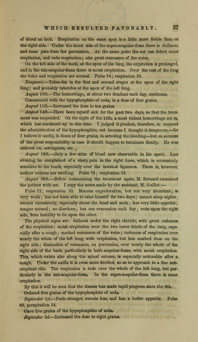 of about an inch. Respiration on the same spot is a little more feeble than on the right side. Under the inner side of the supra-scapular-fossa there is dullness, and some pain from the percussion. At the same point the ear can detect moist crepitation, and rude respiration; also great resonance of the voice. On the left side of the back, at the apex of the lung, the expiration is prolonged, and in the sub-scapular-fossa there is moist crepitation. Over the rest of the lung the voice and respiration are normal. Pulse 76 ; respiration 20. Diagnosis.—Tubercles in the first and second stages at the apex of the right lung; and probably tubercles at the apex of the left lung. August 10th.—The hemorrhage, at about two drachms each day, continues. Commenced with the hypophosphite of soda, in a dose of four grains. August 11th.—Increased the dose to ten grains. Awgust 14tt.—Have been myself sick for the past two days, so that the treat- ment was suspended. On the night of the 12th, a most violent hemorrhage set in, which has continued up to this time. I judged it prudent, therefore, to suspend the administration of the hypophosphite, not because I thought it dangerous,—for I believe it useful, in doses of four grains, in arresting the bleeding—but on account of the great responsibility in ease it should happen to terminate fatally. He was ordered ice, astringents, etc. , August 19th.—Only a few strise of blood now observable in his sputa. Last evening, he complained of a sharp pain in the right knee, which is excessively sensitive to the touch, especially over the internal ligament. There is, however, neither redness nor swelling. Pulse 12 ; respiration 32. August 28th.—Before commencing the treatment again, M. Bernard examined the patient with me. I copy the noteB made by the assistant, M. Guillot:— Pulse 12; respiration 32. Mucous expectoration, but not very abundant; is very weak; has not been able to raise himself for two days; cannot sleep nights; sweats excessively, especially about the head and neck; has very little appetite; tongue natural; no diarrhoea; has one evacuation each day; rests upon the right side, from inability to lie upon the other. The physical signs are: dullness under the right clavicle, with great rudeness of the respiration; moist crepitation over the two lower thirds of the lung, espe- cially after a cough; marked resonance of the voice; rudeness of respiration over nearly the whole of the left lung, with crepitation, but less marked than on the right side; diminution of resonance, on percussion, over nearly the whole of the right side of the back, particularly in both scapular-fossas, with moist crepitation. This, which exists also along the spinal column, is especially noticeable after a cough. Under the axilla it is even more decided, so as to approach to a fine sub- crepitant rale. The respiration is rude over the whole of the left lung, but par- ticularly in the sub-scapular-fossa. In the supra-scapular-fossa there is some crepitation. By this it will be seen that the disease has made rapid progress since the 9th. Ordered five grains of the hypophosphite of soda. September 1st.—Feels stronger, sweats less, and has a better appetite. Pulse 60, perspiration 24 Gave five grains of the hypophosphite of soda. September 2d.—Increased the dose to eight grains.