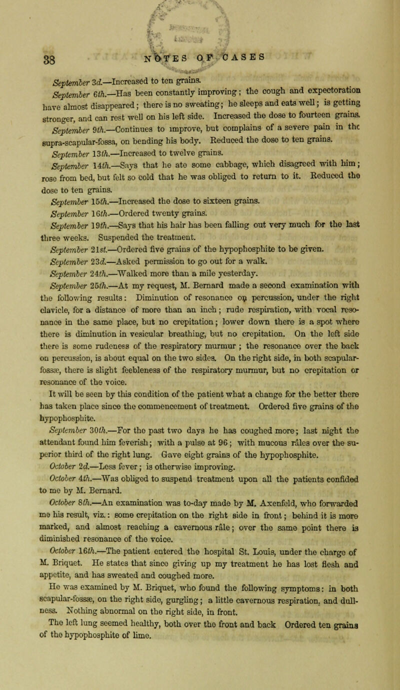 September 3d—Increased to ten grains. September 6ft.—Has been constantly improving; the cough and expectoration have almost disappeared; there is no sweating; he sleeps and eats well; is getting stronger, and can rest well on his left side. Increased the dose to fourteen grains. September 9ft.—Continues to improve, but complains of a severe pain in the supra-scapular-fossa, on bending his body. Reduced the dose to ten grains. September 13ft.—Increased to twelve grains. September 14ft.—Says that he ate some cabbage, which disagreed with him; rose from bed, but felt so cold that he was obliged to return to it. Reduced the dose to ten grains. September 15ft.—Increased tho dose to sixteen grains. September 16ft.—Ordered twenty grains. September 19ft.—Says that his hair has been falling out very much for the last three weeks. Suspended the treatment. September 2lst.—Ordered five grains of the hypophosphite to be given. September 23d.—Asked permission to go out for a walk. September 24ft.—Walked more than a mile yesterday. September 25ft.—At my request, M. Bernard made a second examination with tho following results: Diminution of resonance on percussion, under the right clavicle, for a distance of more than an inch; rude respiration, with vocal reso- nance in the same place, but no crepitation; lower down there is a spot where there is diminution in vesicular breathing, but no crepitation. On the left side there is some rudeness of the respiratory murmur ; the resonance over the back on percussion, is about equal on the two sides. On the right side, in both scapular- fossa;, there is slight feebleness of the respiratory murmur, but no crepitation or resonance of the voice. It will be seen by this condition of the patient what a change for the better there has taken place since tho commencement of treatment Ordered five grains of the hypophosphite. September 30ft.—For tho past two days he has coughed more; last night the attendant found him feverish; with a pulse at 96; with mucous rales over the su- perior third of the right lung. Gave eight grains of the hypophosphite. October 2d.—Less fever; is otherwise improving. October 4ft.—Was obliged to suspend treatment upon all the patients confided to me by II. Bernard. October 8ft.—An examination was to-day made by M. Axenfeld, who forwarded me his result, viz.: some crepitation on the right side in front; behind it is more marked, and almost reaching a cavernous rale; over the same point there is diminished resonance of the voice. October 16ft.—The patient entered the hospital St. Louis, under the charge of M. Briquet. He states that since giving up my treatment he has lost flesh and appetite, and has sweated and coughed more. He was examined by M. Briquet, who found the following symptoms: in both scapular-fossae, on the right sido, gurgling; a little cavernous respiration, and dull- ness. Nothing abnormal on tho right side, in front. The left lung seemed healthy, both over the front and back Ordered ten grains of the hypophosphite of lime.