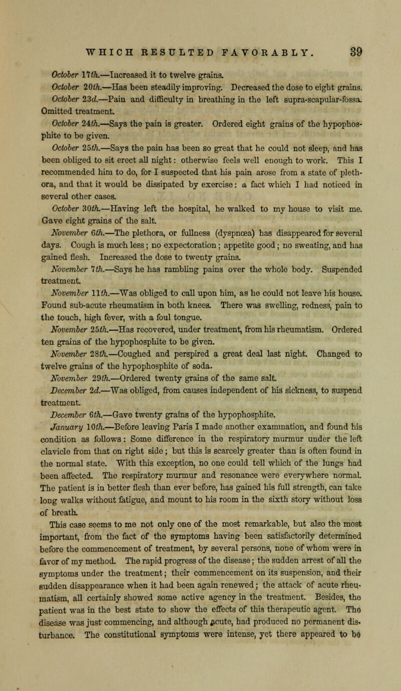 October 11th.—Increased it to twelve grains. October 20th.—Has been steadily improving. Decreased the dose to eight grains. October 23d.—Pain and difficulty in breathing in the left supra-scapular-fossa. Omitted treatment. October 24ft.—Says the pain is greater. Ordered eight grains of the hypophos- phite to be given. October 25ft.—Says the pain has been so great that he could not sleep, and has been obliged to sit erect all night: otherwise feels well enough to work. This I recommended him to do, for I suspected that his pain arose from a state of pleth- ora, and that it would be dissipated by exercise: a fact which I had noticed in several other cases. October 30th.—Having left the hospital, he walked to my house to visit me. Gave eight grains of the salt. November 6ft.—The plethora, or fullness (dyspnoea) has disappeared for several days. Cough is much less; no expectoration; appetite good; no sweating, and has gained flesh. Increased the dose to twenty grains. November 7ft.—Says he has rambling pains over the whole body. Suspended treatment November 11th.—Was obliged to call upon him, as he could not leave his house. Found sub-acute rheumatism in both knees. There was swelling, redness, pain to the touch, high fever, with a foul tongue. November 25ft—Has recovered, under treatment, from his rheumatism. Ordered ten grains of the hypophosphite to be given. November 28ft.—Coughed and perspired a great deal last night. Changed to twelve grains of the hypophosphite of soda. November 29th.—Ordered twenty grains of the same salt. December 2d.—Was obliged, from causes independent of his sickness, to suspend treatment. December 6ft.—Gave twenty grains of the hypophosphite. January 10th.—Before leaving Paris I made another examination, and found his condition as follows: Some difference in the respiratory murmur under the left clavicle from that on right side ; but this is scarcely greater than is often found in the normal state. With this exception, no one could tell which of the lungs had been affected. The respiratory murmur and resonance were everywhere normal The patient is in better flesh than ever before, has gained his full strength, can take long walks without fatigue, and mount to his room in the sixth story without loss of breath. This case seems to me not only one of the most remarkable, but also the most important, from the fact of the symptoms having been satisfactorily determined before the commencement of treatment, by several persons, none of whom were in favor of my method. The rapid progress of the disease; the sudden arrest of all the symptoms under the treatment; their commencement on its suspension, and their sudden disappearance when it had been again renewed; the attack of acute rheu- matism, all certainly showed some active agency in the treatment. Besides, the patient was in the best state to show the effects of this therapeutic agent. Tho disease was just commencing, and although acute, had produced no permanent dis. turbance. The constitutional symptoms were intense, yet there appeared to ba