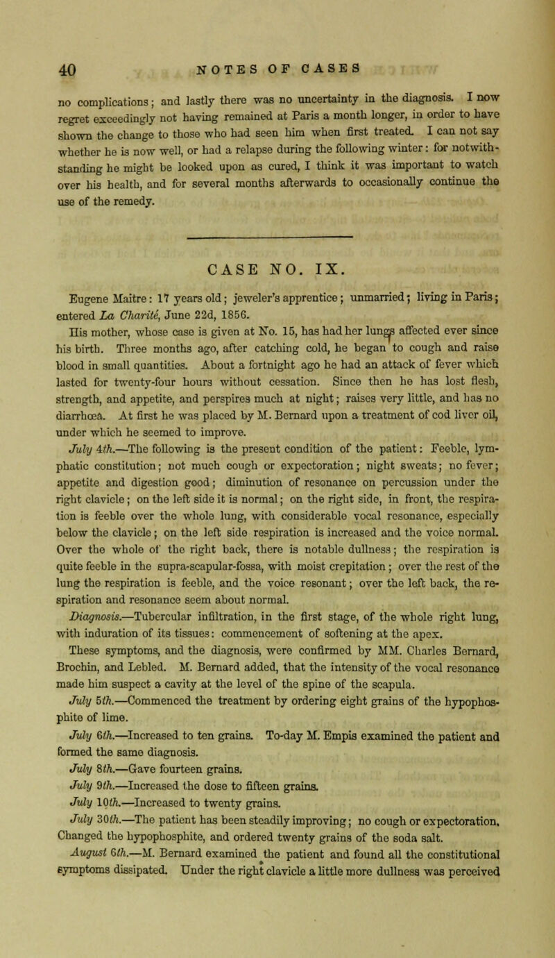 no complications; and lastly there was no uncertainty in the diagnosis. I now regret exceedingly not having remained at Paris a month longer, in order to have shown the change to those who had seen him when first treated. I can not say whether he is now well, or had a relapse during the following winter: for notwith- standing he might be looked upon as cured, I think it was important to watch over his health, and for several months afterwards to occasionally continue the use of the remedy. CASE NO. IX. Eugene Maitre: 17 years old; jeweler's apprentice; unmarried; living in Paris; entered la Charite, June 22d, 1856. His mother, whose case is given at No. 15, has had her lanw affected ever since his birth. Three months ago, after catching cold, he began to cough and raise blood in small quantities. About a fortnight ago he had an attack of fever which lasted for twenty-four hours without cessation. Since then he has lost flesh, strength, and appetite, and perspires much at night; raises very little, and has no diarrhoea. At first he was placed by M. Bernard upon a treatment of cod liver oil, under which he seemed to improve. July ith.—The following is the present condition of the patient: Feeble, lym- phatic constitution; not much cough or expectoration; night sweats; no fever; appetite and digestion good; diminution of resonance on percussion under the right clavicle; on the left side it is normal; on the right side, in front, the respira- tion is feeble over the whole lung, with considerable vocal resonance, especially below the clavicle; on the left side respiration is increased and the voice normal. Over the whole of the right back, there is notable dullness; the respiration is quite feeble in the supra-scapular-fossa, with moist crepitation; over the rest of the lung the respiration is feeble, and the voice resonant; over the left back, the re- spiration and resonance seem about normal. Diagnosis.—Tubercular infiltration, in the first stage, of the whole right lung, with induration of its tissues: commencement of softening at the apex. These symptoms, and the diagnosis, were confirmed by MM. Charles Bernard, Brochin, and Lebled. M. Bernard added, that the intensity of the vocal resonance made him suspect a cavity at the level of the spine of the scapula. July 5th.—Commenced the treatment by ordering eight grains of the hypophos- phite of lime. July 6th.—Increased to ten grains. To-day M. Empis examined the patient and formed the same diagnosis. July Slh.—Gave fourteen grains. July 9th.—Increased the dose to fifteen grains. July 10th.—Increased to twenty grains. July 30th.—The patient has been steadily improving; no cough or expectoration. Changed the hypophosphite, and ordered twenty grains of the soda salt. August 6th.—M. Bernard examined the patient and found all the constitutional symptoms dissipated. Under the right clavicle a little more dullness was perceived