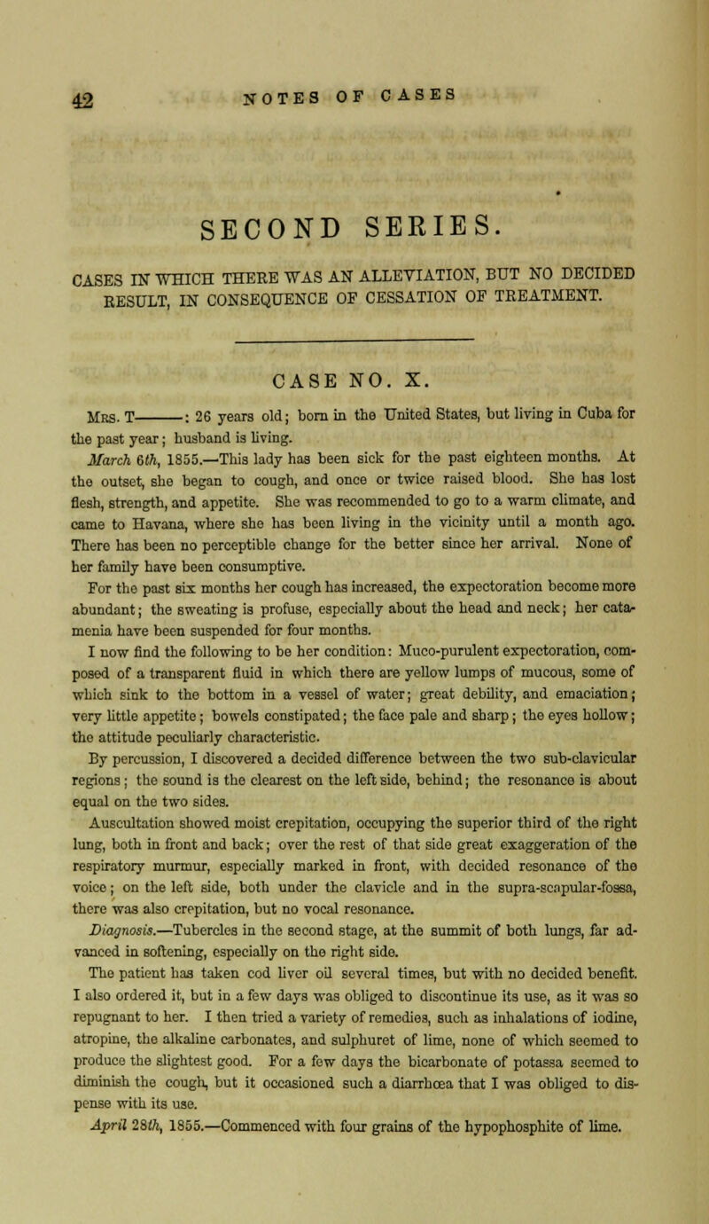 SECOND SERIES. CASES IN WHICH THERE WAS AN ALLEVIATION, BUT NO DECIDED RESULT, IN CONSEQUENCE OF CESSATION OF TREATMENT. CASE NO. X. Mrs. T : 26 years old; born in the United States, but living in Cuba for the past year; husband is living. March 6th, 1855.—This lady has been siek for the past eighteen months. At the outset, she began to cough, and once or twice raised blood. She has lost flesh, strength, and appetite. She was recommended to go to a warm climate, and came to Havana, where she has been living in the vicinity until a month ago. There has been no perceptible change for the better since her arrival. None of her family have been consumptive. For the past six months her cough has increased, the expectoration become more abundant; the sweating is profuse, especially about the head and neck; her cata- menia have been suspended for four months. I now find the following to be her condition: Muco-purulent expectoration, com- posed of a transparent fluid in which there are yellow lumps of mucous, some of which sink to the bottom in a vessel of water; great debility, and emaciation; very little appetite; bowels constipated; the face pale and sharp; the eyes hollow; the attitude peculiarly characteristic. By percussion, I discovered a decided difference between the two sub-clavicular regions; the sound is the clearest on the left side, behind j the resonance is about equal on the two sides. Auscultation showed moist crepitation, occupying the superior third of the right lung, both in front and back; over the rest of that side great exaggeration of the respiratory murmur, especially marked in front, with decided resonance of the voice; on the left side, both under the clavicle and in the supra-scapular-fossa, there was also crepitation, but no vocal resonance. Diagnosis.—Tubercles in the second stage, at the summit of both lungs, far ad- vanced in softening, especially on the right side. The patient has taken cod liver oil several times, but with no decided benefit. I also ordered it, but in a few days was obliged to discontinue its use, as it was so repugnant to her. I then tried a variety of remedies, sueh as inhalations of iodine, atropine, the alkaline carbonates, and sulphuret of lime, none of which seemed to produce the slightest good. For a few days the bicarbonate of potassa seemed to diminish the cough, but it occasioned such a diarrhoea that I was obliged to dis- pense with its use. April 28th, 1855.—Commenced with four grains of the hypophosphite of lime.