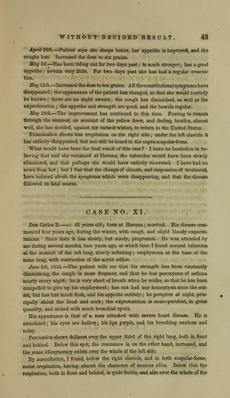 April ZMh.—Patient says she sleeps better, her appetite is improved, and she coughs less. Increased the dose to six grains. May 3d.—Has been riding out for two days past; is much stronger; has a good appetite; sweats very little. For two days past she has had a regular evacua- tion. May 15th.—Increased the dose to ten grains. All the constitutional symptoms have disappeared; the appearance of the patient has changed, so that she would scarcely be known ; there are no night sweats; the cough has diminished, as well as the expectoration ; the appetite and strength are good, and the bowels regular. May 29th.—The improvement has continued to this time. Fearing to remain through the summer, on account of the yellow fever, and feeling, besides, almost well, she has decided, against my earnest wishes, to return to the United States. Examination shows less crepitation on the right side; under the left clavicle it has entirely disappeared, but can still be heard in the supra-scapular-fossa. What would have been the final result of this case ? I have no hesitation in be- lieving that had she remained at Havana, the tubercles would have been slowly eliminated, and that perhaps she would have entirely recovered. I have had no news from her; but I fear that the change of climate, and suspension of treatment, have induced afresh the symptoms which were disappearing, and that the disease followed its fatal course. CASE NO. XI. Don Carlos B : 42 years old; born at Havana; married. His disease com- menced four years ago, during the winter, with cough, and slight bloody expecto- rations. Since then it has slowly, but surely, progressed. He was attended by me during several months, two years ago, at which time I found several tubercles at the summit of the left lung, slowly softening; emphysema at the base of the same lung, with contraction of the aortic orifice. June 5th. 1855.—The patient tells me that his strength has been constantly diminishing, the cough is more frequent, and that he has paroxysms of asthma nearly every night; he is very short of breath when he walks, so that he has been compelled to give up his employment; has not had any hemoptysis since the out- set, but has lost much flesh, and his appetite entirely; he perspires at night, prin- cipally about the head and neck; the expeotoration is muco-purulent, in great quantity, and mixed with much bronchial sputa. His appearance is that of a man attacked with severe heart disease. He is emaciated; his eyes are hollow; his lips purple, and his breathing anxious and noisy. Percussion shows dullness over the upper third of the right lung, both in front and behind. Below this spot, the resonance is, on the other hand, increased, and the same idiosyncracy exists over the whole of the left side. By auscultation, I found, below the right clavicle, and in both scapular-fossse, moist crepitation, having almost the character of mucous rales. Below this the respiration, both in front and behind, is quite feeble, and also over the whole of the