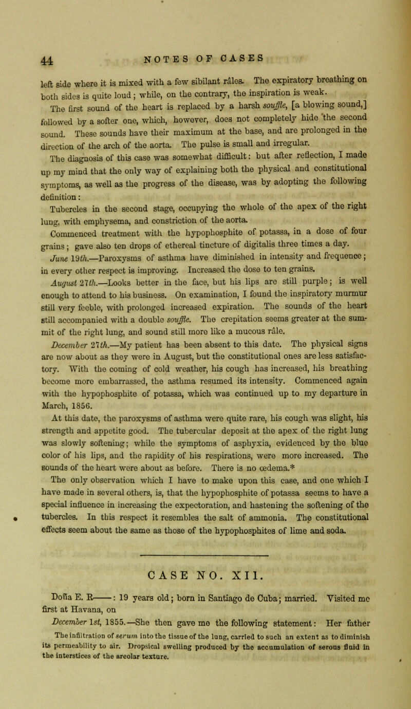left side where it is mixed with a few sibilant rales. The expiratory breathing on both sides is quite loud ; while, on the contrary, the inspiration is weak. The first sound of the heart is replaced by a harsh souffle, [a blowing sound,] followed by a softer one, which, however, does not completely hide 'the second sound. These sounds have their maximum at the base, and are prolonged in the direction of the arch of the aorta. The pulse is small and irregular. The diagnosis of this case was somewhat difficult: but after reflection, I made up my mind that the only way of explaining both the physical and constitutional symptoms, as well as the progress of the disease, was by adopting the following definition: Tubercles in the second stage, occupying tho whole of the apex of the right lung, with emphysema, and constriction of the aorta. Commenced treatment with the hypophosphite of potassa, in a dose of four grains; gave also ten drops of ethereal tincture of digitalis three times a day. June lMh.—Paroxysms of asthma have diminished in intensity and frequence; in every other respect is improving. Increased the dose to ten grains. August 21th,—Looks better in the face, but his lips are still purple; is well enough to attend to his business. On examination, I found the inspiratory murmur still very feeble, with prolonged increased expiration. The sounds of the heart still accompanied with a double souffle. The crepitation seems greater at the sum- mit of the right lung, and sound still more like a mucous rale. December 2'ilh.—My patient has been absent to this date. The physical signs are now about as they were in August, but the constitutional ones are less satisfac- tory. With the coming of cold weather, his cough has increased, his breathing become moro embarrassed, the asthma resumed its intensity. Commenced again with tho hypophosphite of potassa, which was continued up to my departure in March, 1856. At this date, the paroxysms of asthma were quite rare, his cough was slight, his strength and appetite good. The tubercular deposit at tho apex of the right lung was slowly softening; whilo the symptoms of asphyxia, evidenced by the blue color of his lips, and the rapidity of his respirations, were more increased. The Bounds of the heart were about as before. There is no oedema.* The only observation which I have to make upon this case, and one which I have made in several others, is, that the hypophosphite of potassa seems to have a special influence in increasing the expectoration, and hastening the softening of the tubercles. In this respect it resembles the salt of ammonia. The constitutional effects seem about the same as those of the hypophosphites of lime and soda. CASE NO. XII. Dofia E. R : 19 years old; born in Santiago de Cuba; married. Visited mc first at Havana, on December 1st, 1855.—She then gave mo the following statement: Her father Tho infiltration of serum into tho tissue of the lnng, carried to such an extent as to diminish its permeability to air. Dropsical swelling produced by tho accumulation of serous flnid in the interstices of the areolar texture.