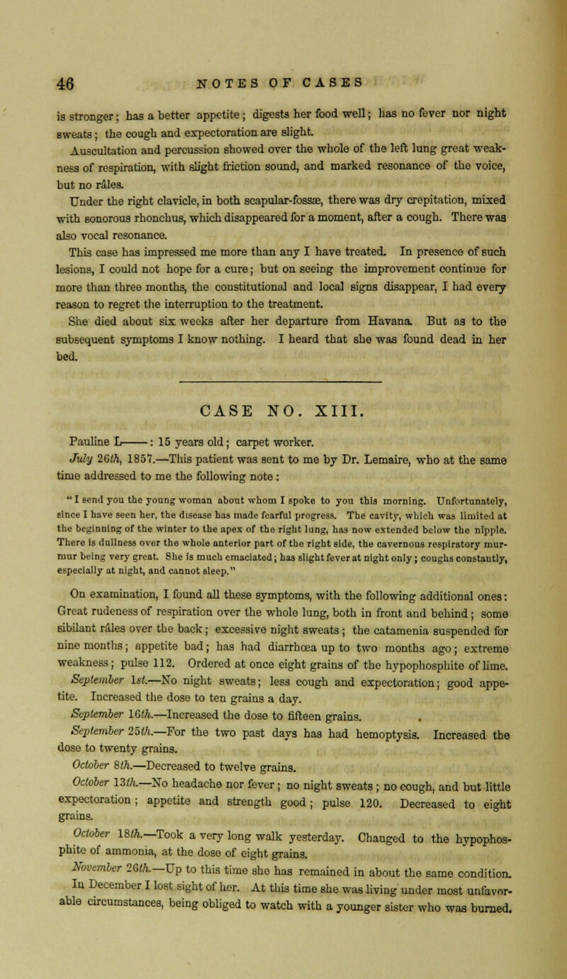 is stronger; has a better appetite; digests her food well; has no fever nor night sweats; the cough and expectoration are slight. Auscultation and percussion showed over the whole of the left lung great weak- ness of respiration, with slight friction sound, and marked resonance of the voice, but no rales. Under the right clavicle, in both scapular-fossa?, there was dry crepitation, mixed with sonorous rhonchus, which disappeared for a moment, after a cough. There was also vocal resonance. This case has impressed me more than any I have treated. In presence of such lesions, I could not hope for a cure; but on seeing the improvement continue for more than three months, the constitutional and local signs disappear, I had every reason to regret the interruption to the treatment. She died about six weeks after her departure from Havana. But as to the subsequent symptoms I know nothing. I heard that she was found dead in her bed. CASE NO. XIII. Pauline L : 15 years old; carpet worker. July 26lh, 1857.—This patient was sent to me by Dr. Lemaire, who at the same time addressed to me the following note : *' I 6end you the young woman about whom I spoke to you this morning. Unfortunately, since I have seen her, the disease has made fearful progress. The cavity, which was limited at the beginning of the winter to the apex of the right lung, has now extended below the nipple. There is dullness over the whole anterior part of the right side, the cavernous respiratory mur- mur being very great. She is much emaciated; has slight fever at night only; coughs constantly, especially at night, and cannot sleep. On examination, I found all these symptoms, with the following additional ones: Great rudeness of respiration over the whole lung, both in front and behind; some sibilant rales over the back; excessive night sweats; the catamenia suspended for nine months; appetite bad; has had diarrhoea up to two months ago; extreme weakness; pulse 112. Ordered at once eight grains of the hypophosphite of lime. September 1st—So night sweats; less cough and expectoration; good appe- tite. Increased the dose to ten grains a day. September 16ft—Increased the dose to fifteen grains. September 25th.—For the two past days has had hemoptysis. Increased the dose to twenty grains. October 8th.—Decreased to twelve grains. October 13ft.—No headache nor fever; no night sweats; no cough, and but little expectoration; appetite and strength good; pulse 120. Decreased to eight grains. October 18ft.—Took a very long walk yesterday. Changed to the hypophos- phite of ammonia, at the dose of eight grains. November 2Gft—Up to this time she has remained in about the same condition. In December I lost sight of her. At this time she was living under most unfavor- able circumstances, being obliged to watch with a younger sister who was burned.