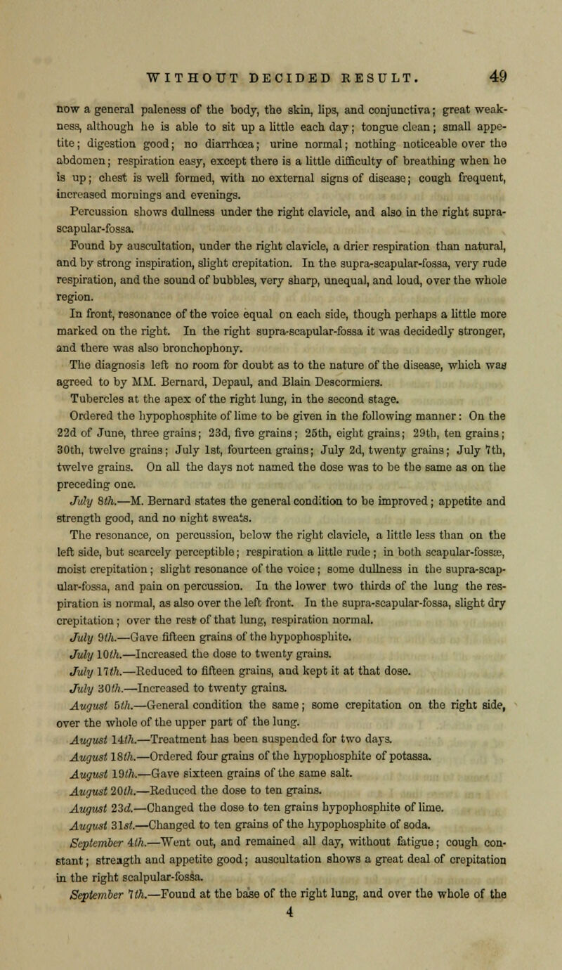 Dow a general paleness of the body, the skin, lips, and conjunctiva; great weak- ness, although he is able to sit up a little each day; tongue clean; small appe- tite ; digestion good; no diarrhoea; urine normal; nothing noticeable over the abdomen; respiration easy, except there is a little difficulty of breathing when he is up; chest is well formed, with no external signs of disease; cough frequent, increased mornings and evenings. Percussion shows dullness under the right clavicle, and also in the right supra- scapular-fossa. Found by auscultation, under the right clavicle, a drier respiration than natural, and by strong inspiration, slight crepitation. In the supra-scapular-fossa, very rude respiration, and the sound of bubbles, very sharp, unequal, and loud, over the whole region. In front, resonance of the voice equal on each side, though perhaps a little more marked on the right. In the right supra-scapular-fossa it was decidedly stronger, and there was also bronchophony. The diagnosis left no room for doubt as to the nature of the disease, which was agreed to by MM. Bernard, DepauL and Blain Descormiers. Tubercles at the apex of the right lung, in the second stage. Ordered the hypophosphite of lime to be given in the following manner: On the 22d of June, three grains; 23d, five grains; 26th, eight grains; 29th, ten grains; 30th, twelve grains; July 1st, fourteen grains; July 2d, twenty grains; July 1th, twelve grains. On all the days not named the dose was to be the same as on the preceding one. July 8th.—M. Bernard states the general condition to be improved; appetite and strength good, and no night sweats. The resonance, on percussion, below the right clavicle, a little less than on the left side, but scarcely perceptible; respiration a little rude ; in both scapular-fossa?, moist crepitation; slight resonance of the voice ; some dullness in the supra-scap- ular-fossa, and pain on percussion. In the lower two thirds of the lung the res- piration is normal, as also over the left front. In the supra-scapular-fossa, slight dry crepitation; over the resfc of that lung, respiration normal. July 0th.—Gave fifteen grains of the hypophosphite. July 10th.—Increased the dose to twonty grains. July nth.—Reduced to fifteen grains, and kept it at that dose. July 30th.—Increased to twenty grains. August 5th.—General condition the same; some crepitation on the right side, over the whole of the upper part of the lung. August lilh.—Treatment has been suspended for two days. August ISih.—Ordered four grains of the hypophosphite of potassa. August 10th.—Gave sixteen grains of the same salt. August 20lh.—Reduced the dose to ten grains. August 23A—Changed the dose to ten grains hypophosphite of lime. August 31sl.—Changed to ten grains of the hypophosphite of soda. September ilh.—Went out, and remained all day, without fatigue; cough con- stant ; streagth and appetite good; auscultation shows a great deal of crepitation m the right scalpular-fossa. September 1th.—Found at the base of the right lung, and over the whole of the 4