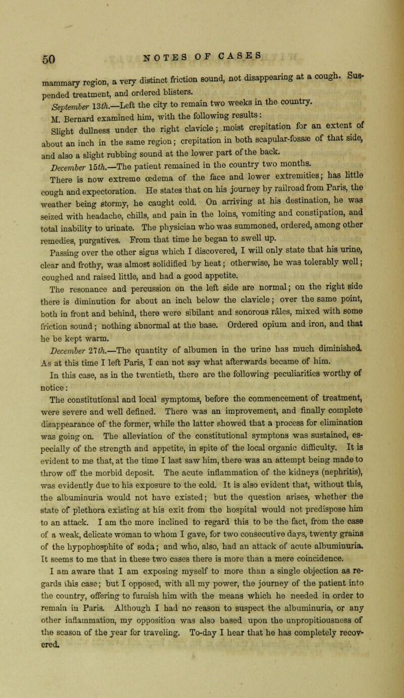mammary region, a very distinct friction sound, not disappearing at a cough. Sua- pended treatment, and ordered blisters. September 13ft.—Left the city to remain two weeks in the country. M Bernard examined him, with the foUowing results: Slight dullness under the right clavicle; moist crepitation for an extent of about an inch in the same region; crepitation in both scapular-fossie of that side, and also a slight rubbing sound at the lower part of the back. December 15th.—The patient remained in the country two months. There is now extreme oedema of the face and lower extremities; has little cough and expectoration. He states that on his journey by railroad from Paris, the weather being stormy, he caught cold. On arriving at his destination, he was seized with headache, chUls, and pain in the loins, vomiting and constipation, and total inability to urinate. The physician who was summoned, ordered, among other remedies, purgatives. From that time he began to swell up. Passing over the other signs which I discovered, I will only state that his urine, clear and frothy, was almost solidified by heat; otherwise, he was tolerably woll; coughed and raised little, and had a good appetite. The resonance and percussion on the left side are normal; on the right side there is diminution for about an inch below the clavicle; over the same point, both in front and behind, there were sibilant and sonorous rales, mixed with some friction sound; nothing abnormal at the base. Ordered opium and iron, and that he be kept warm. December 21th.—The quantity of albumen in the urine has much diminished. As at this time I left Paris, I can not say what afterwards became of him. In this case, as in the twentieth, there are the following peculiarities worthy of notice: The constitutional and local symptoms, before the commencement of treatment, were severe and well defined. There was an improvement, and finally complete disappearance of the former, while the latter showed that a process for elimination was going on. The alleviation of the constitutional symptons was sustained, es- pecially of the strength and appetite, in spite of the local organic difficulty. It is evident to me that, at the time I last saw him, there was an attempt being made to throw off the morbid deposit The acute inflammation of the kidneys (nephritis), was evidently due to his exposure to the cold. It is also evident that, without this, the albuminuria would not have existed; but the question arises, whether the state of plethora existing at his exit from the hospital would not predispose him to an attack. I am the more inclined to regard this to be the fact, from the case of a weak, delicate woman to whom I gave, for two consecutive days, twenty grains of the hypophosphite of soda; and who, also, had an attack of acute albuminuria. It seems to me that in these two cases there is more than a mere coincidence. I am aware that I am exposing myself to more than a single objection as re- gards ihis case; but I opposed, with all my power, the journey of the patient into the country, offering to furnish him with the means which ho needed in order to remain iu Paris. Although I had no reason to suspect the albuminuria, or any other iaflammation, my opposition was also based upon the unpropitiousness of the season of the year for traveling. To-day I hear that he has completely recov- ered.