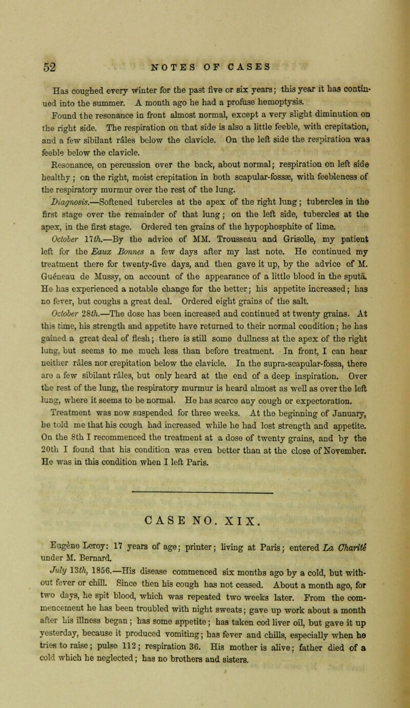 Has coughed every winter for the past five or six years; this year it has contin- ued into the summer. A month ago he had a profuse hemoptysis. Found the resonance in front almost normal, except a very slight diminution on the right side. The respiration on that side is also a little feeble, with crepitation, and a few sibilant riles below the clavicle. On the left side the respiration was feeble below the clavicle. Resonance, on percussion over the back, about normal; respiration on left side healthy ; on the right, moist crepitation in both scapular-fossae, with feebleness of the respiratory murmur over the rest of the lung. Diagnosis.—Softened tubercles at the apex of the right lung; tubercles in the first stage over the remainder of that lung; on the left side, tubercles at the apex, in the first stage. Ordered ten grains of the hypophosphite of lime. October 11th.—By the advice of MM. Trousseau and Grisolle, my patient left for the Eaux Bonnes a few days after my last note. He continued my treatment there for twenty-five days, and then gave it up, by the advice of M. Gueneau de Mussy, on account of the appearance of a little blood in the sputa. He has experienced a notable change for the better; his appetite increased; has no fever, but coughs a great deal. Ordered eight grains of the salt. October 28th.—The dose has been increased and continued at twenty grains. At this time, his strength and appetite have returned to their normal condition; he has gained a great deal of flesh; there is still some dullness at the apex of the right lung, but seems to mo much less than before treatment. In front, I can hear neither rales nor crepitation below the clavicle. In the supra-scapular-fossa, there are a few sibilant rales, but only heard at the end of a deep inspiration. Over the rest of the lung, the respiratory murmur is heard almost as well as over the left lung, where it seems to be normal. Ho has scarce any cough or expectoration. Treatment was now suspended for three weeks. At the beginning of January, he told me that his cough had increased while he had lost strength and appetite. On the 8th I recommenced the treatment at a dose of twenty grains, and by the 20th I found that his condition was even better than at the close of November. He was in this condition when I left Paris. CASE NO. XIX. Eugene Leroy: 17 years of age; printer; living at Paris; entered La Charite under M. Bernard. July 13th, 1856.—His disease commenced six months ago by a cold, but with- out fever or chill. Since then his cough has not ceased. About a month ago, for two days, he spit blood, which was repeated two weeks later. From the com- mencement he has been troubled with night sweats; gave up work about a month after his illness began ; has some appetite; has taken cod liver oiL but gave it up yesterday, because it produced vomiting; has fever and chills, especially when he tries to raise; pulse 112; respiration 36. His mother is alive; father died of a cold which he neglected; has no brothers and sisters.
