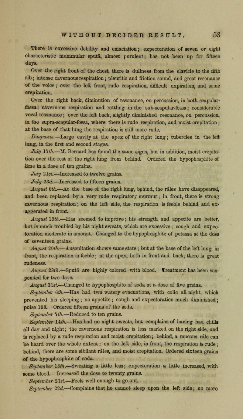 There is excessive debility and emaciation; expectoration of seven or eight characteristic mummular sputa, almost purulent; has not been up for fifteen days. Over the right front of the chest, there is dullness from the clavicle to the fifth rib; intense cavernous respiration; pleuritic and friction sound, and great resonance of the voice; over the left front, rude respiration, difficult expiration, and some crepitation. Over the right back, diminution of resonance, on percussion, in both scapular- fossa ; cavernous respiration and rattling in the sub-scapular-fossa; considerable vocal resonance; over the left back, slightly diminished resonance, on percussion, in the supra-scapular-fossa, where there is rude respiration, and moist crepitation; at the base of that lung the respiration is still more rude. Diagnosis.—Large cavity at the apex of the right lung; tubercles in the left lung, in the first and second stages. July 11th.—M. Bernard has found the same signs, but in addition, moist crepita- tion over the rest of the right lung from behind. Ordered the hypophosphite of lime in a dose of ten grains. July 21st—Increased to twelve grains. July 23d.—Increased to fifteen grains. ' August 6th.—At the base of the right lung, behind, the riles have disappeared, and been replaced by a very rude respiratory murmur; in front, there is strong cavernous respiration; on the left side, the respiration is feeble behind and ex- aggerated in front. August 19th.—Has seemed to improve; his strength and appetite are better, but is much troubled by his night sweats, which are excessive; cough and expec- toration moderate in amount. Changed to the hypophosphite of potassa at the dose of seventeen grains. August 20th.—Auscultation shows same state; but at the base of the left lung, in front, the respiration is feeble; at the apex, both in front and back, there is great rudeness. August 28ih.—Sputa are highly colored with blood, treatment has been sus- pended for two days. August 31st.—Changed to hypophosphite of soda at a dose of five grains. September 6th.-—Has had two watery evacuations, with colic all night, which prevented his sleeping ; no appetite; cough and expectoration much diminished; pulse 108. Ordered fifteen grains of the soda. September 1th.—Reduced to ten grains. September liih.—Has had no night sweats, but complains of having had chilla all day and night; the cavernous respiration is less marked on the right side, and is replaced by a rude respiration and moist crepitation; behind, a mucous rale can be heard over the whole extent; on the left side, in front, the respiration is rude; behind, there are some sibilant rales, and moist crepitation. Ordered sixteen grains of the hypophosphite of soda. September 18th.—Sweating a little less; expectoration a little increased, with some blood. Increased the dose to twenty grains. September 21st.—Feels well enough to go out September 22d.—Complains that he cannot sleep upon the left side; no more